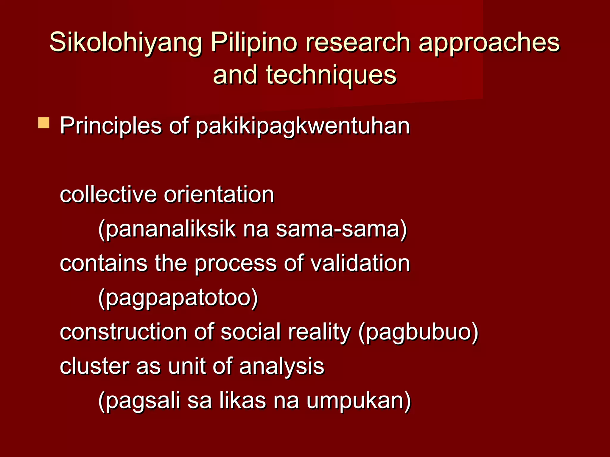 Sikolohiyang Pilipino research approaches
             and techniques
   Principles of pakikipagkwentuhan

    collective orientation
        (pananaliksik na sama-sama)
    contains the process of validation
        (pagpapatotoo)
    construction of social reality (pagbubuo)
    cluster as unit of analysis
        (pagsali sa likas na umpukan)
 