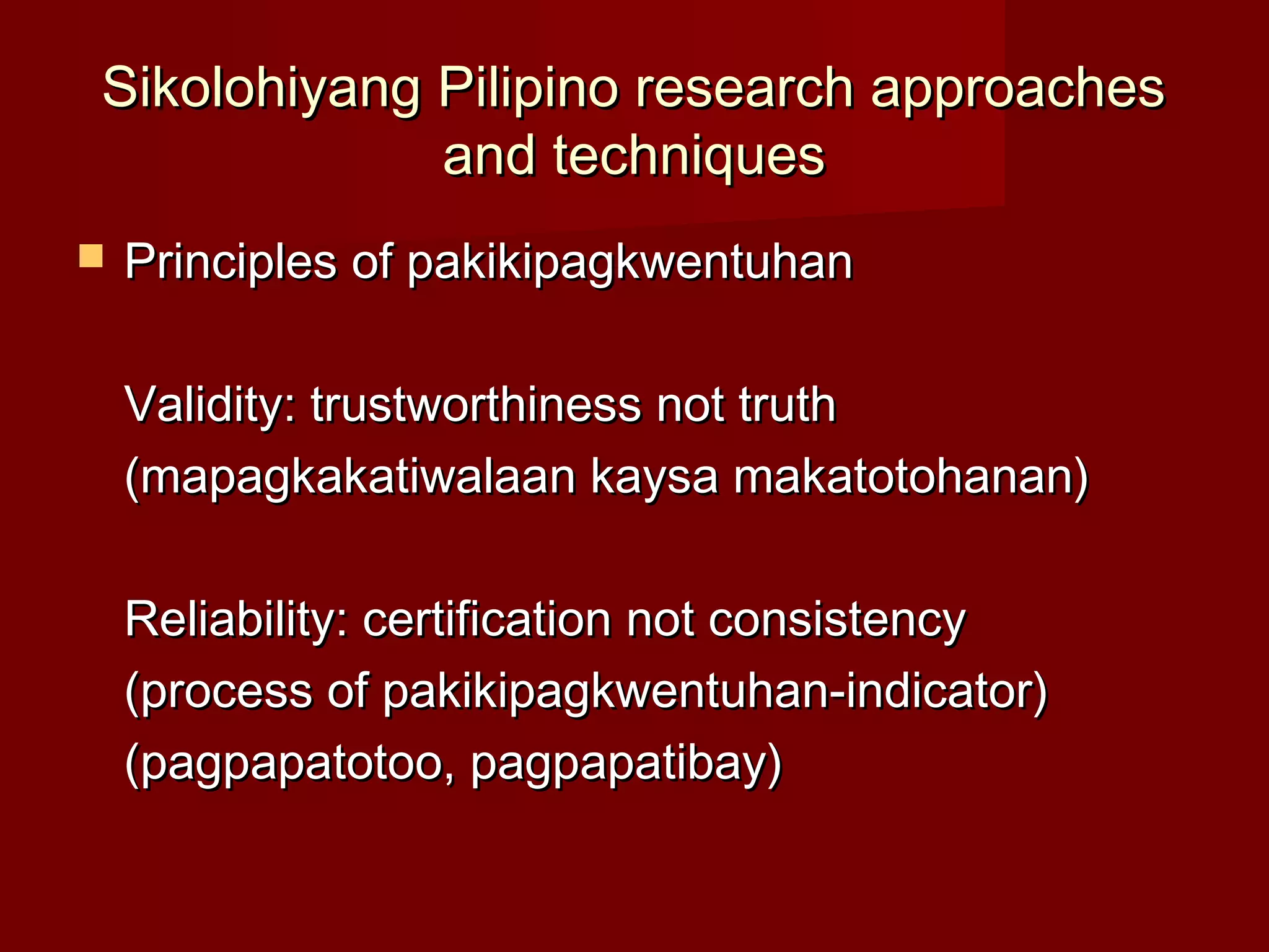 Sikolohiyang Pilipino research approaches
             and techniques
   Principles of pakikipagkwentuhan

    Validity: trustworthiness not truth
    (mapagkakatiwalaan kaysa makatotohanan)

    Reliability: certification not consistency
    (process of pakikipagkwentuhan-indicator)
    (pagpapatotoo, pagpapatibay)
 