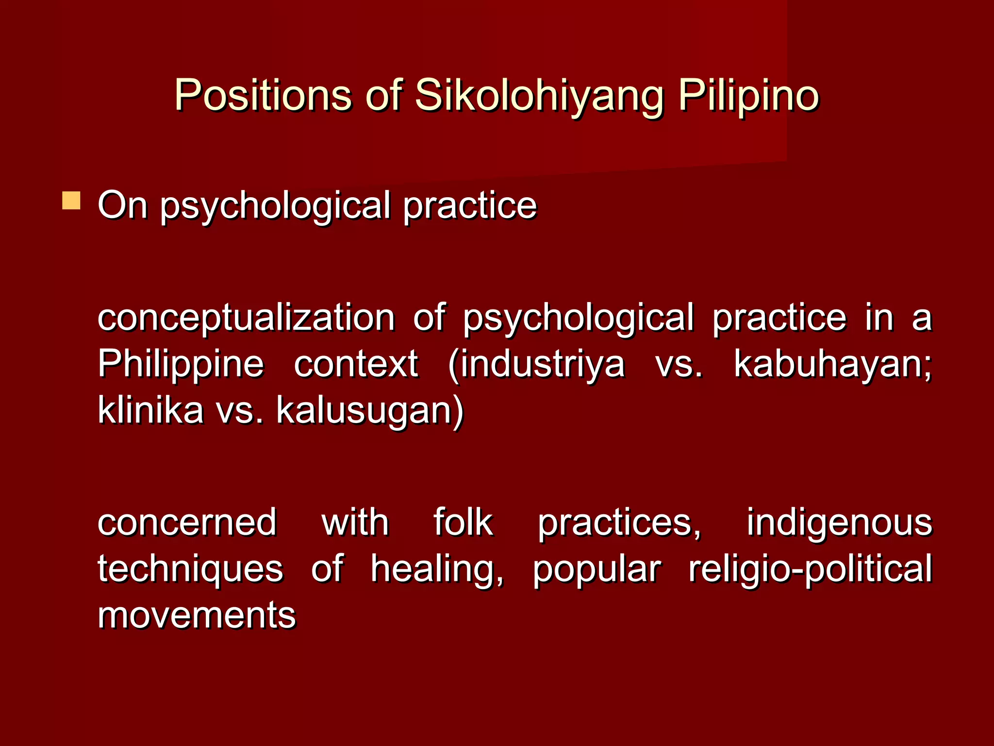 Positions of Sikolohiyang Pilipino

   On psychological practice

    conceptualization of psychological practice in a
    Philippine context (industriya vs. kabuhayan;
    klinika vs. kalusugan)

    concerned with folk practices, indigenous
    techniques of healing, popular religio-political
    movements
 