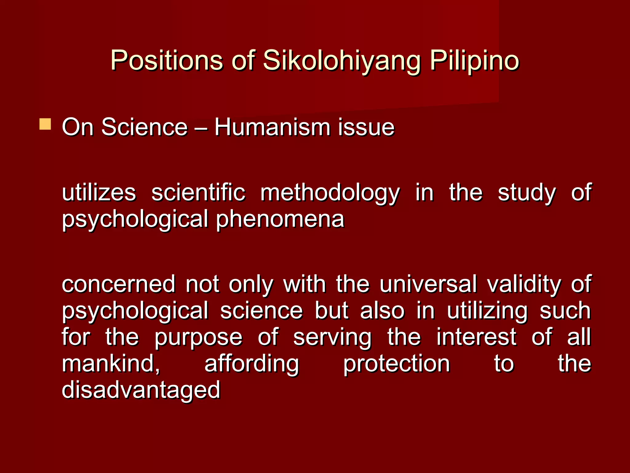 Positions of Sikolohiyang Pilipino

   On Science – Humanism issue

    utilizes scientific methodology in the study of
    psychological phenomena

    concerned not only with the universal validity of
    psychological science but also in utilizing such
    for the purpose of serving the interest of all
    mankind,    affording    protection     to    the
    disadvantaged
 