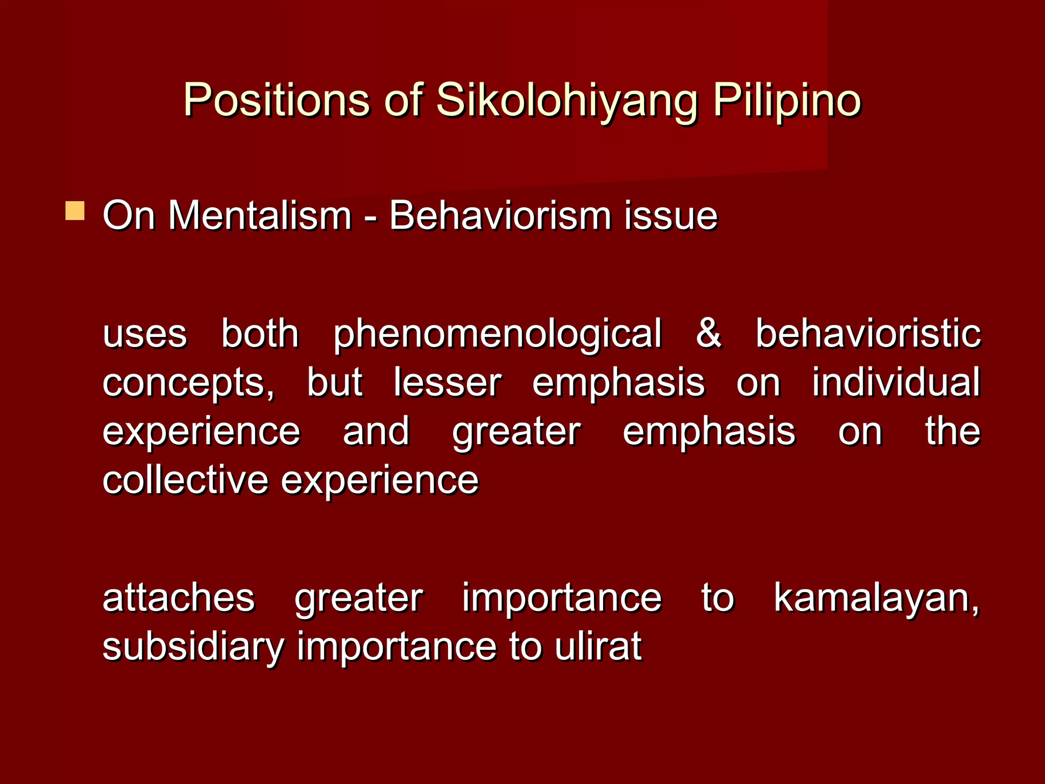 Positions of Sikolohiyang Pilipino

   On Mentalism - Behaviorism issue

    uses both phenomenological & behavioristic
    concepts, but lesser emphasis on individual
    experience and greater emphasis on the
    collective experience

    attaches greater importance to kamalayan,
    subsidiary importance to ulirat
 
