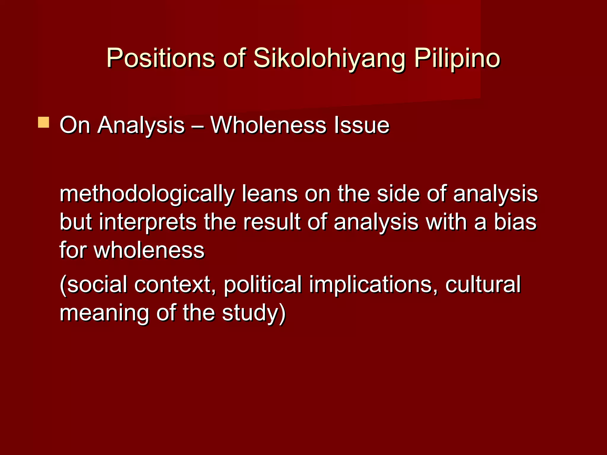 Positions of Sikolohiyang Pilipino

   On Analysis – Wholeness Issue

    methodologically leans on the side of analysis
    but interprets the result of analysis with a bias
    for wholeness
    (social context, political implications, cultural
    meaning of the study)
 