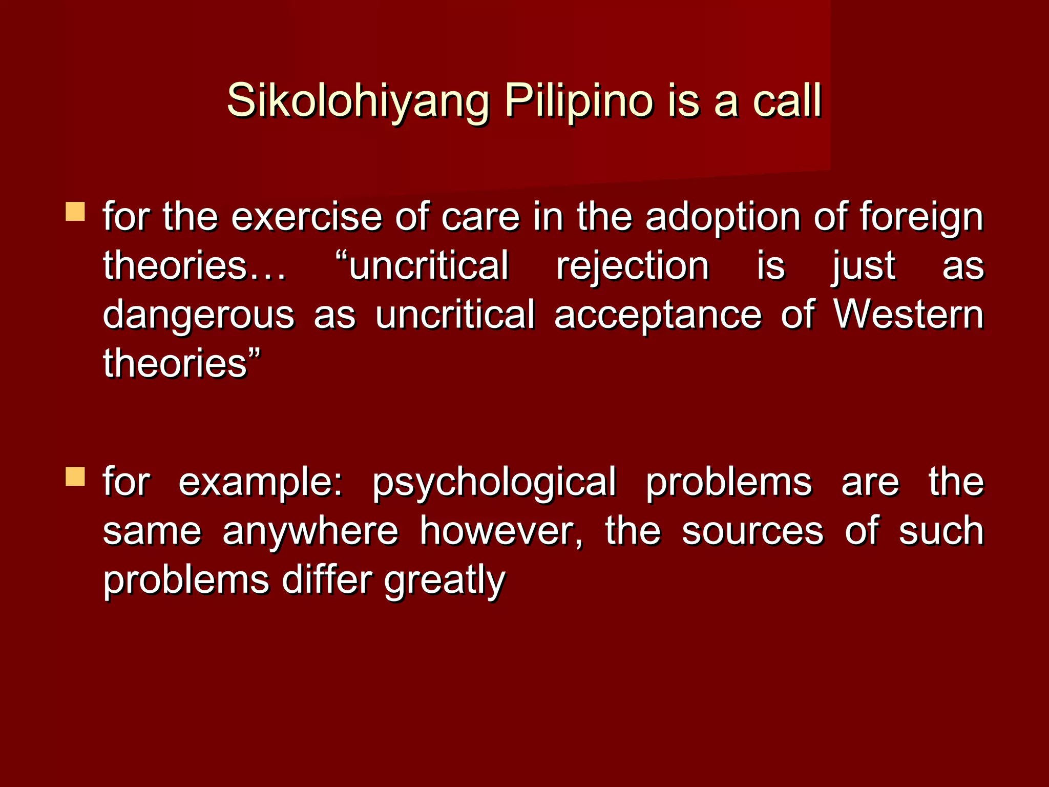 Sikolohiyang Pilipino is a call

   for the exercise of care in the adoption of foreign
    theories… “uncritical rejection is just as
    dangerous as uncritical acceptance of Western
    theories”

   for example: psychological problems are the
    same anywhere however, the sources of such
    problems differ greatly
 