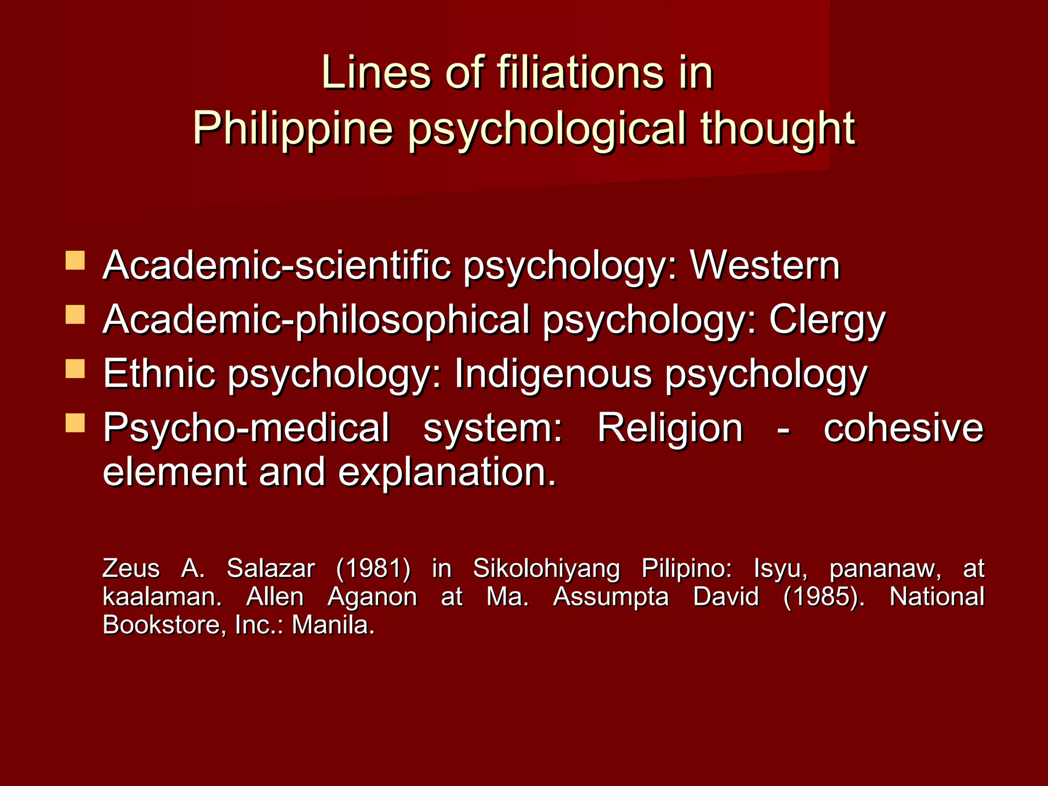 Lines of filiations in
          Philippine psychological thought

   Academic-scientific psychology: Western
   Academic-philosophical psychology: Clergy
   Ethnic psychology: Indigenous psychology
   Psycho-medical system: Religion - cohesive
    element and explanation.

    Zeus A. Salazar (1981) in Sikolohiyang Pilipino: Isyu, pananaw, at
    kaalaman. Allen Aganon at Ma. Assumpta David (1985). National
    Bookstore, Inc.: Manila.
 