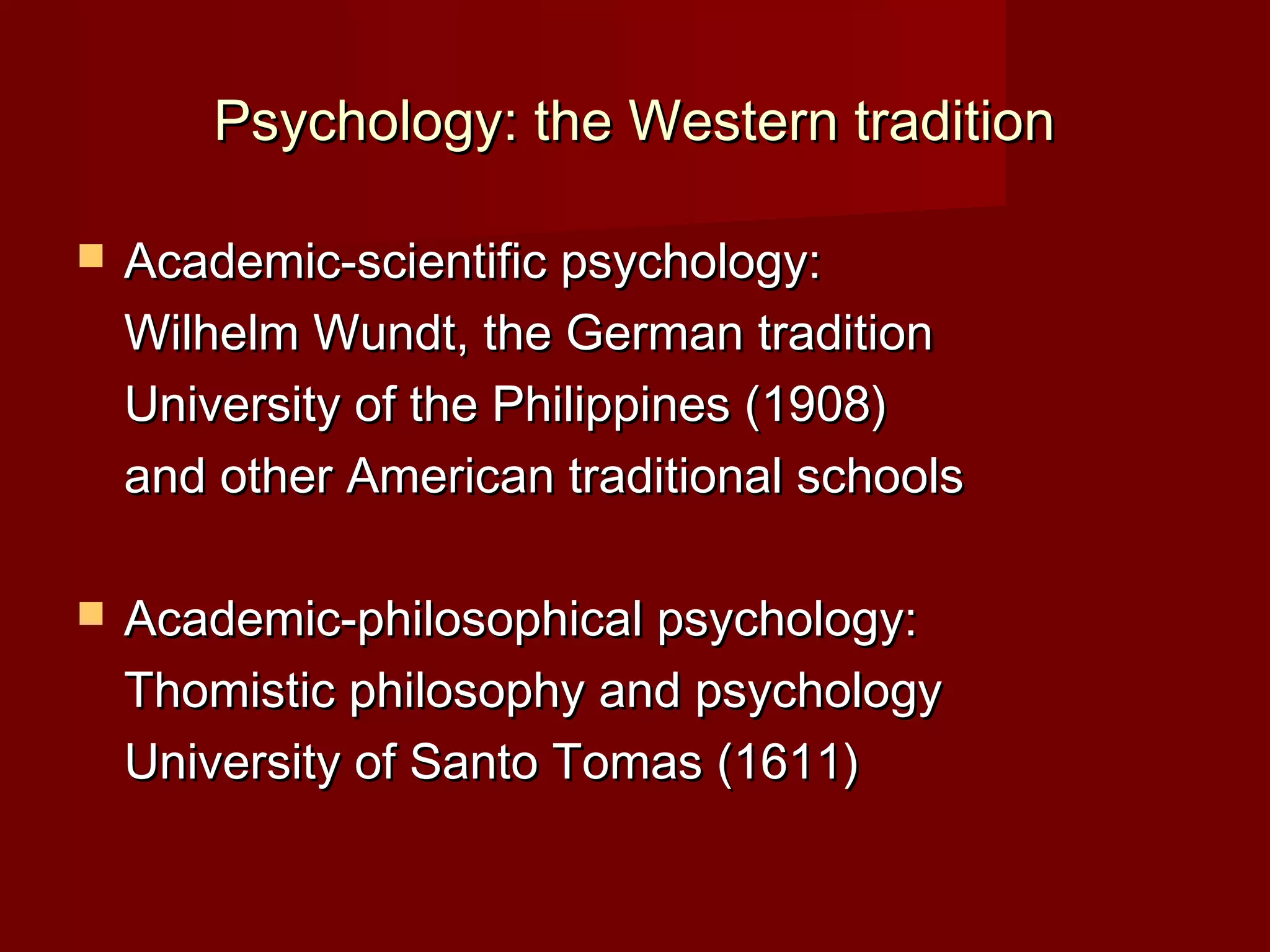 Psychology: the Western tradition

   Academic-scientific psychology:
    Wilhelm Wundt, the German tradition
    University of the Philippines (1908)
    and other American traditional schools

   Academic-philosophical psychology:
    Thomistic philosophy and psychology
    University of Santo Tomas (1611)
 