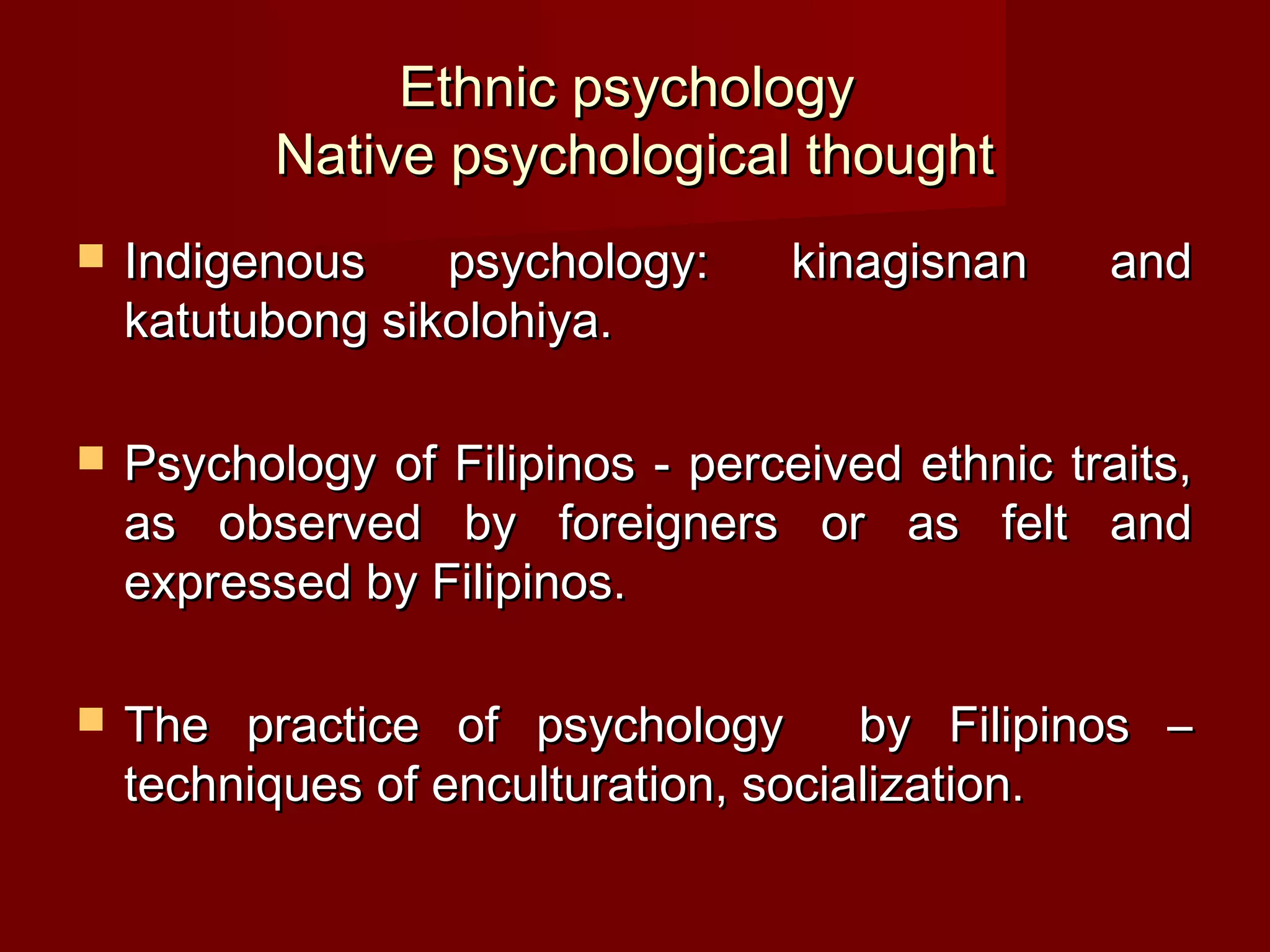 Ethnic psychology
           Native psychological thought
   Indigenous    psychology:      kinagisnan     and
    katutubong sikolohiya.

   Psychology of Filipinos - perceived ethnic traits,
    as observed by foreigners or as felt and
    expressed by Filipinos.

   The practice of psychology        by Filipinos –
    techniques of enculturation, socialization.
 