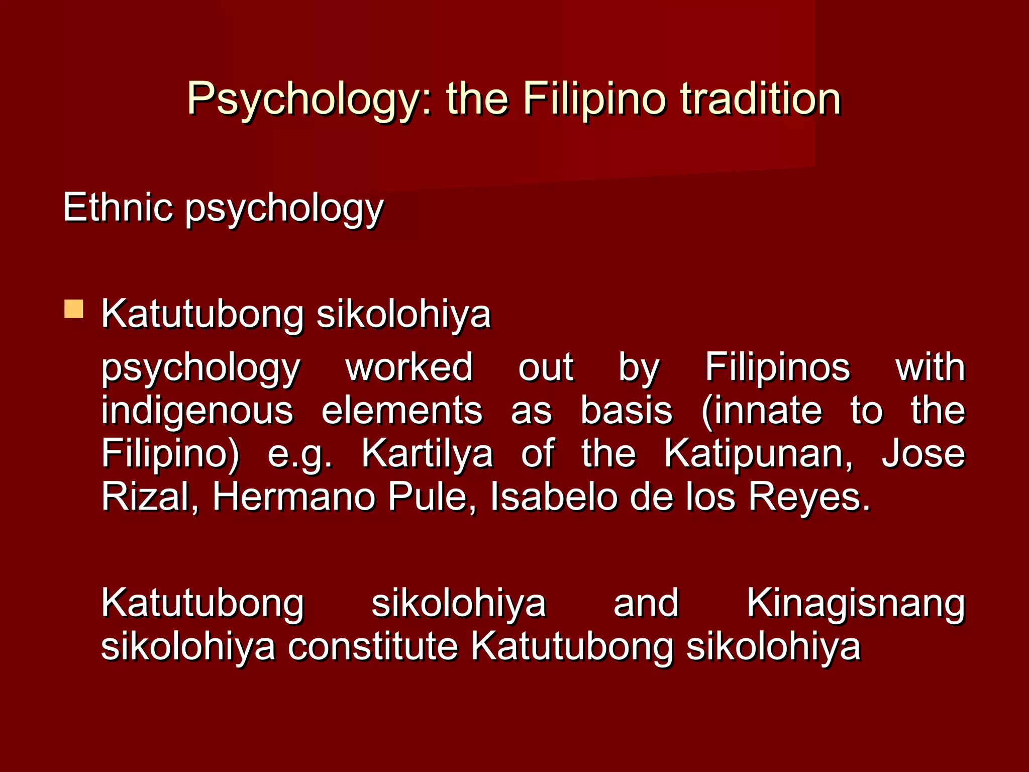 Psychology: the Filipino tradition

Ethnic psychology

   Katutubong sikolohiya
    psychology worked out by Filipinos with
    indigenous elements as basis (innate to the
    Filipino) e.g. Kartilya of the Katipunan, Jose
    Rizal, Hermano Pule, Isabelo de los Reyes.

    Katutubong     sikolohiya    and     Kinagisnang
    sikolohiya constitute Katutubong sikolohiya
 