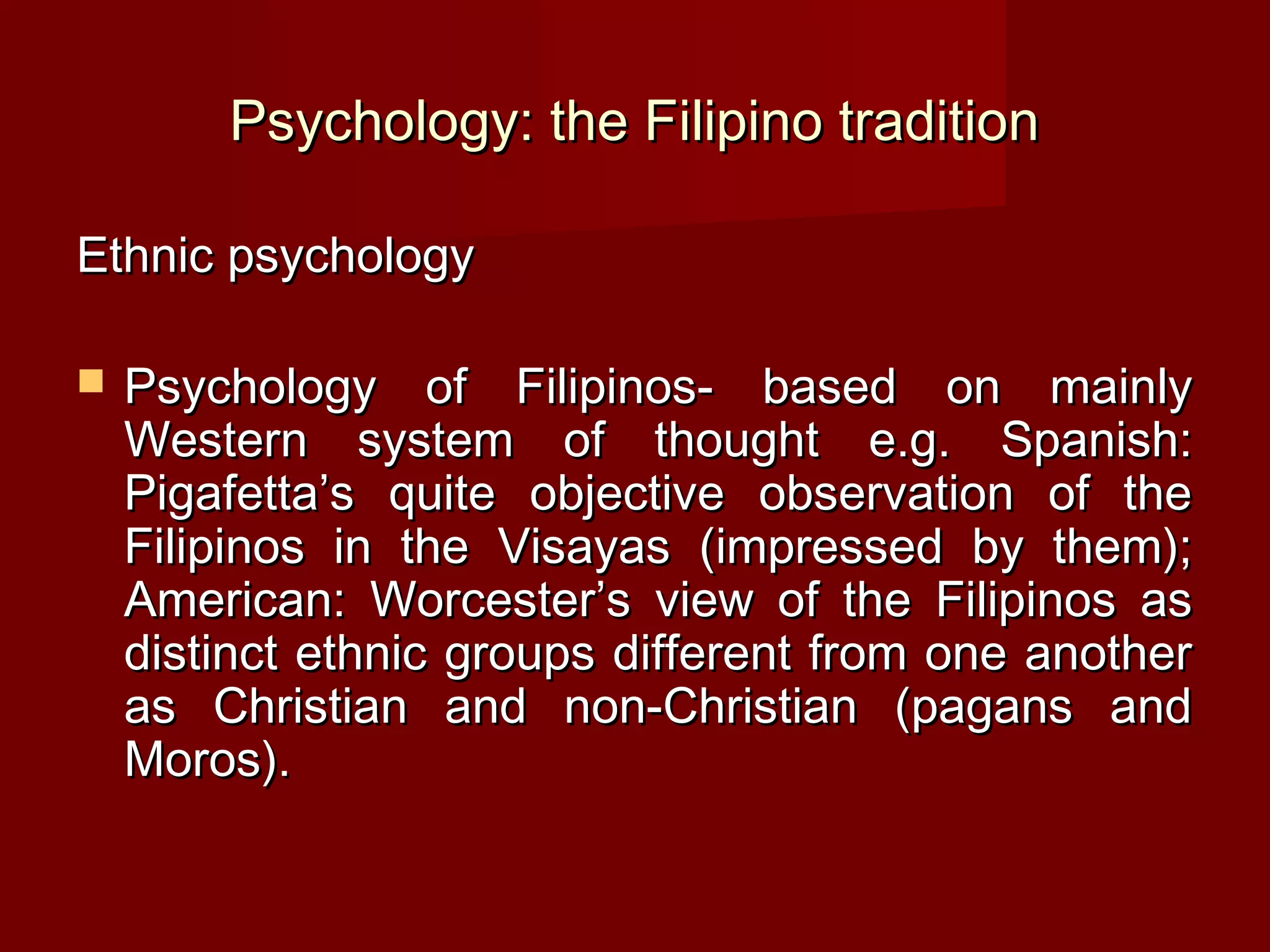 Psychology: the Filipino tradition

Ethnic psychology

   Psychology of Filipinos- based on mainly
    Western system of thought e.g. Spanish:
    Pigafetta’s quite objective observation of the
    Filipinos in the Visayas (impressed by them);
    American: Worcester’s view of the Filipinos as
    distinct ethnic groups different from one another
    as Christian and non-Christian (pagans and
    Moros).
 