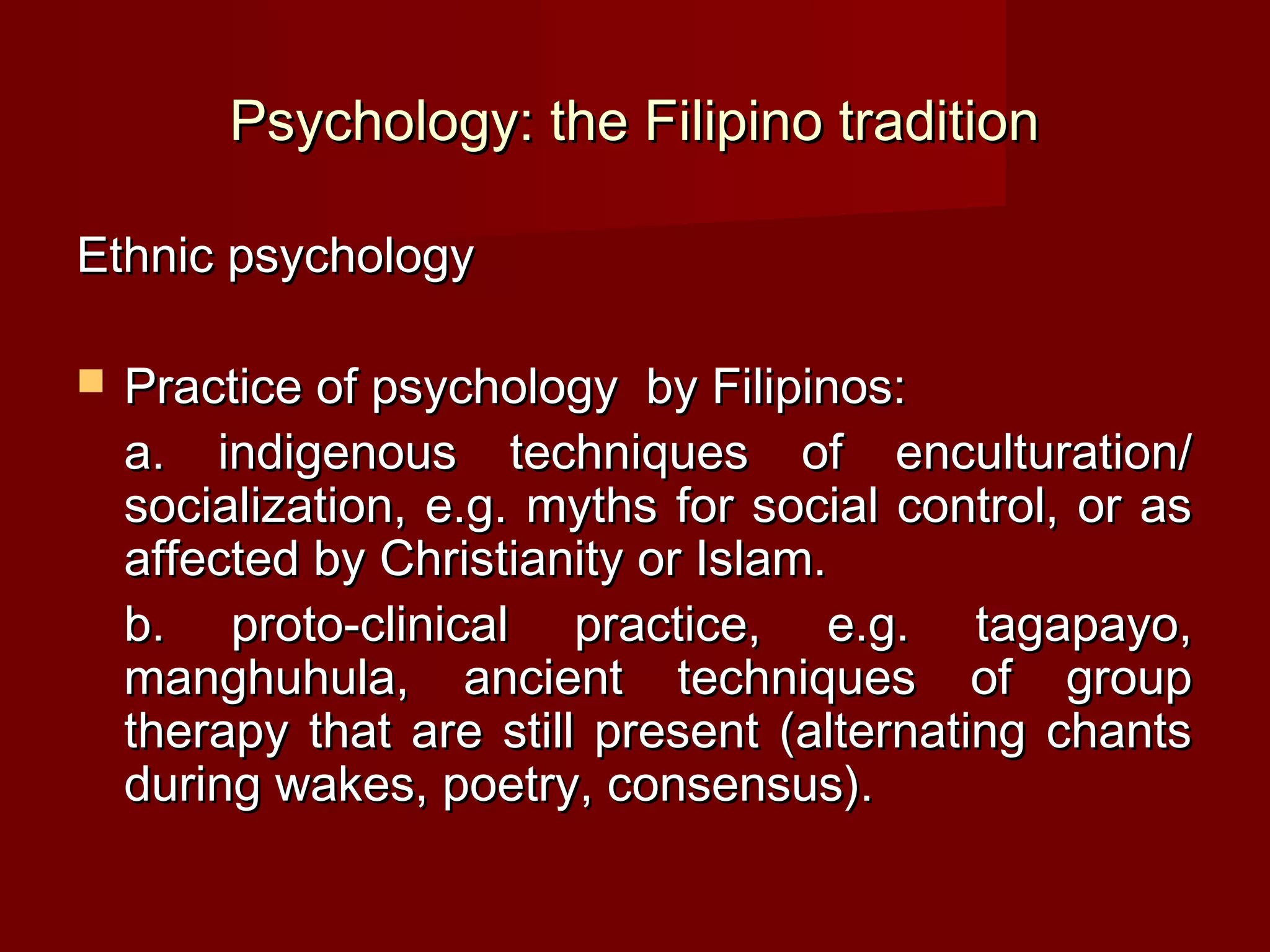 Psychology: the Filipino tradition

Ethnic psychology

   Practice of psychology by Filipinos:
    a. indigenous techniques of enculturation/
    socialization, e.g. myths for social control, or as
    affected by Christianity or Islam.
    b. proto-clinical practice, e.g. tagapayo,
    manghuhula, ancient techniques of group
    therapy that are still present (alternating chants
    during wakes, poetry, consensus).
 