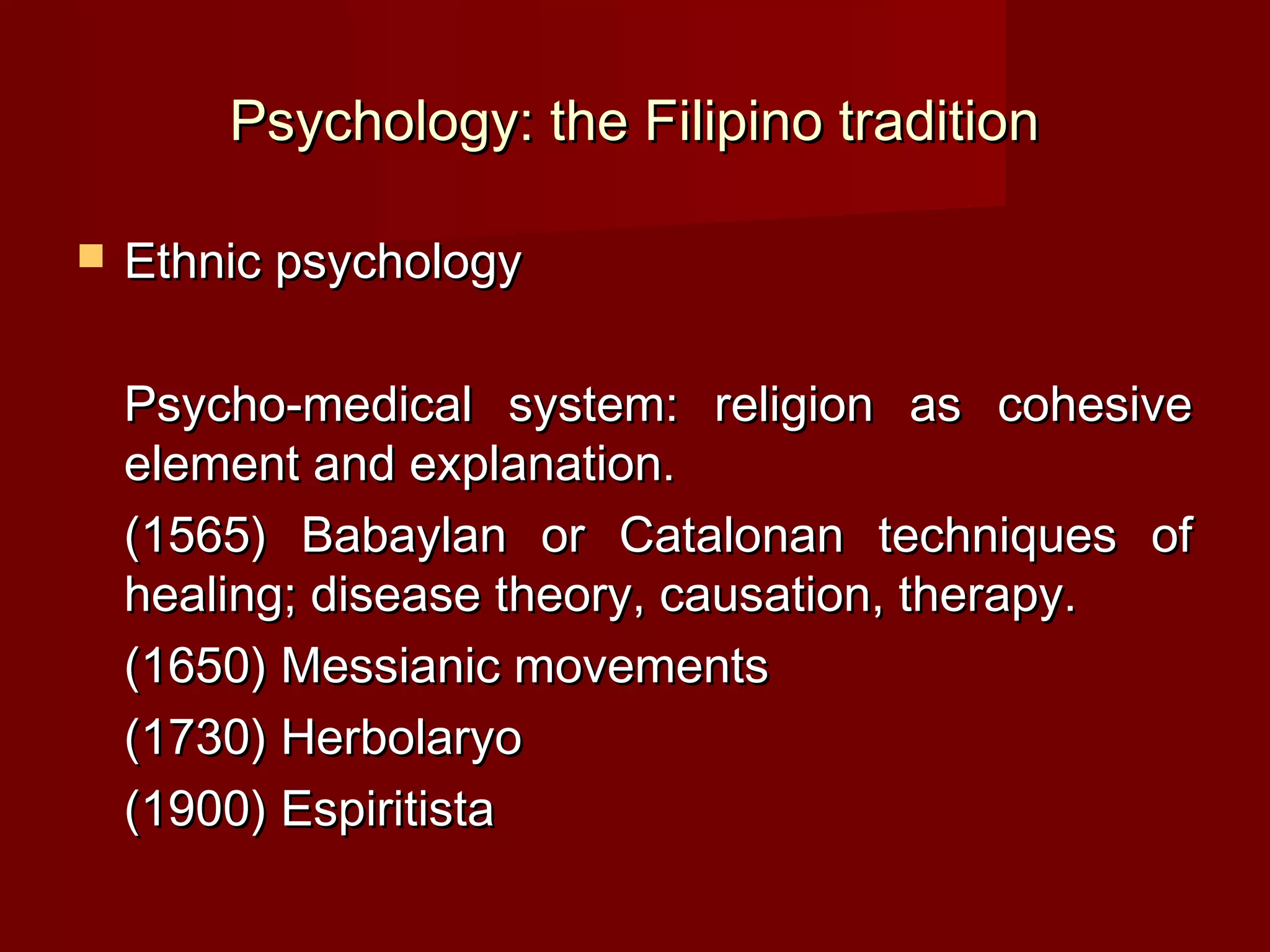 Psychology: the Filipino tradition

   Ethnic psychology

    Psycho-medical system: religion as cohesive
    element and explanation.
    (1565) Babaylan or Catalonan techniques of
    healing; disease theory, causation, therapy.
    (1650) Messianic movements
    (1730) Herbolaryo
    (1900) Espiritista
 