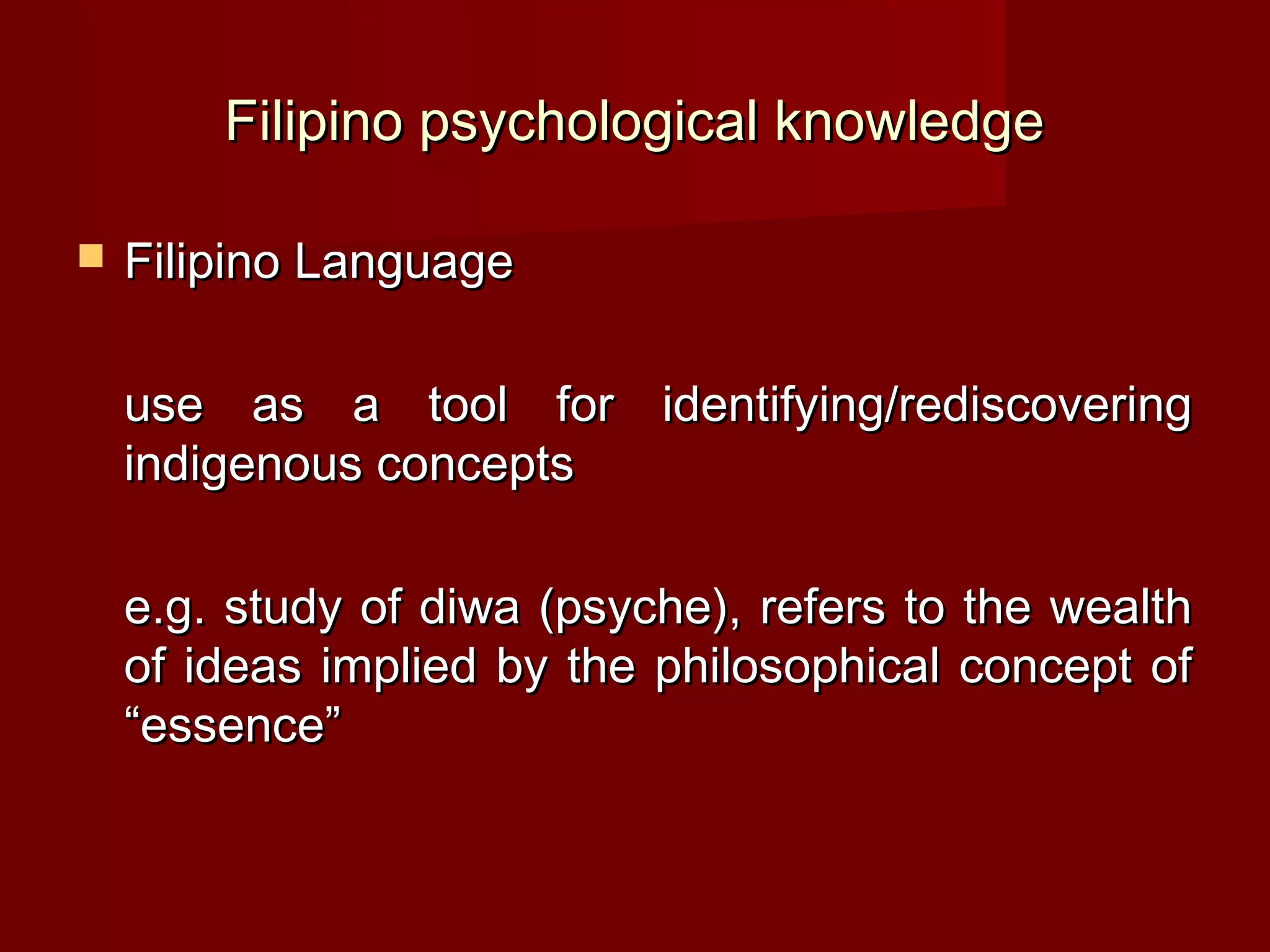 Filipino psychological knowledge

   Filipino Language

    use as a tool for identifying/rediscovering
    indigenous concepts

    e.g. study of diwa (psyche), refers to the wealth
    of ideas implied by the philosophical concept of
    “essence”
 