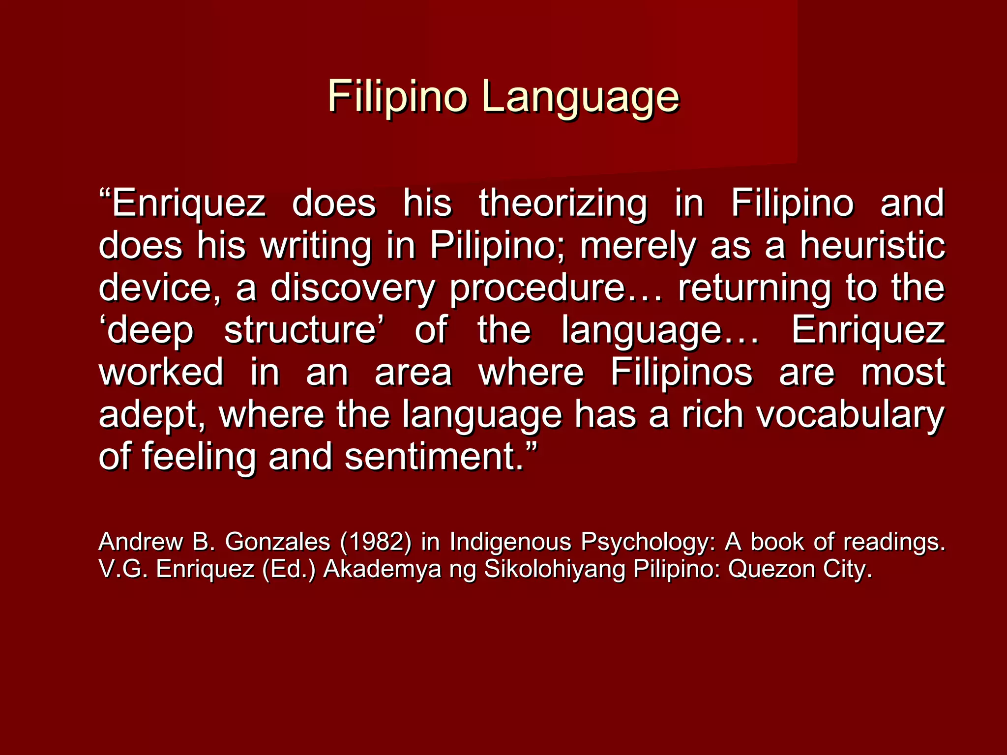 Filipino Language

“Enriquez does his theorizing in Filipino and
does his writing in Pilipino; merely as a heuristic
device, a discovery procedure… returning to the
‘deep structure’ of the language… Enriquez
worked in an area where Filipinos are most
adept, where the language has a rich vocabulary
of feeling and sentiment.”

Andrew B. Gonzales (1982) in Indigenous Psychology: A book of readings.
V.G. Enriquez (Ed.) Akademya ng Sikolohiyang Pilipino: Quezon City.
 
