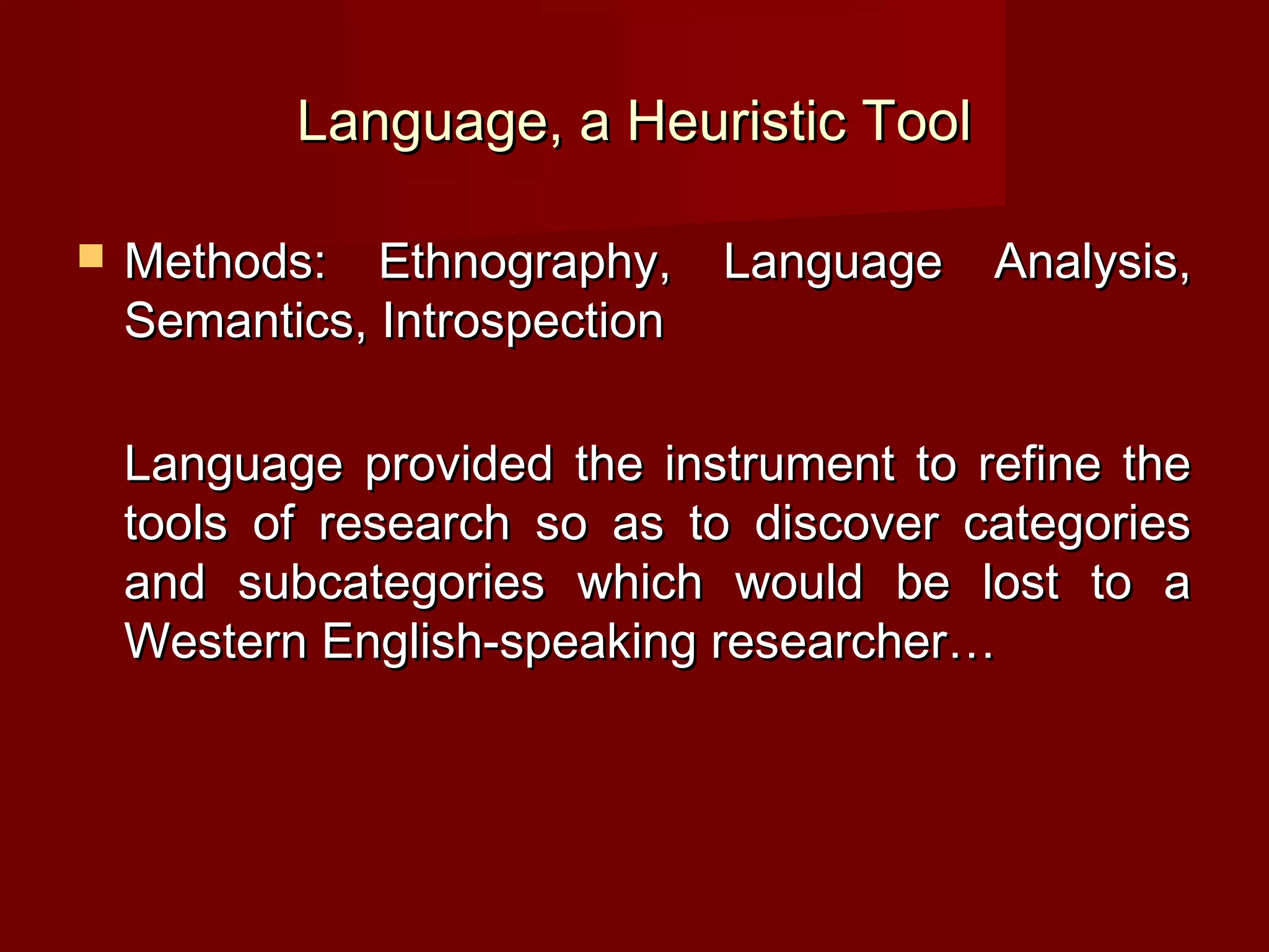 Language, a Heuristic Tool

   Methods: Ethnography, Language Analysis,
    Semantics, Introspection

    Language provided the instrument to refine the
    tools of research so as to discover categories
    and subcategories which would be lost to a
    Western English-speaking researcher…
 