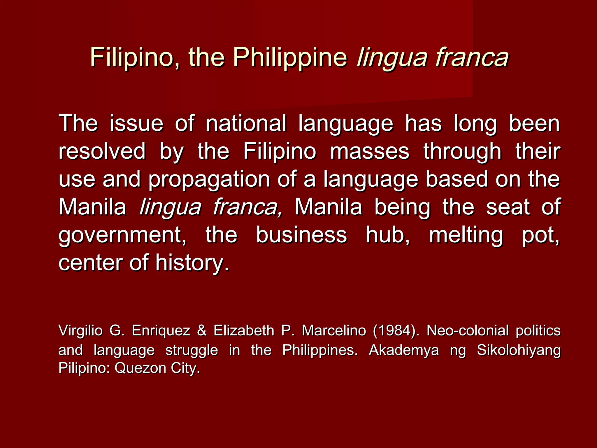 Filipino, the Philippine lingua franca

The issue of national language has long been
resolved by the Filipino masses through their
use and propagation of a language based on the
Manila lingua franca, Manila being the seat of
government, the business hub, melting pot,
center of history.

Virgilio G. Enriquez & Elizabeth P. Marcelino (1984). Neo-colonial politics
and language struggle in the Philippines. Akademya ng Sikolohiyang
Pilipino: Quezon City.
 