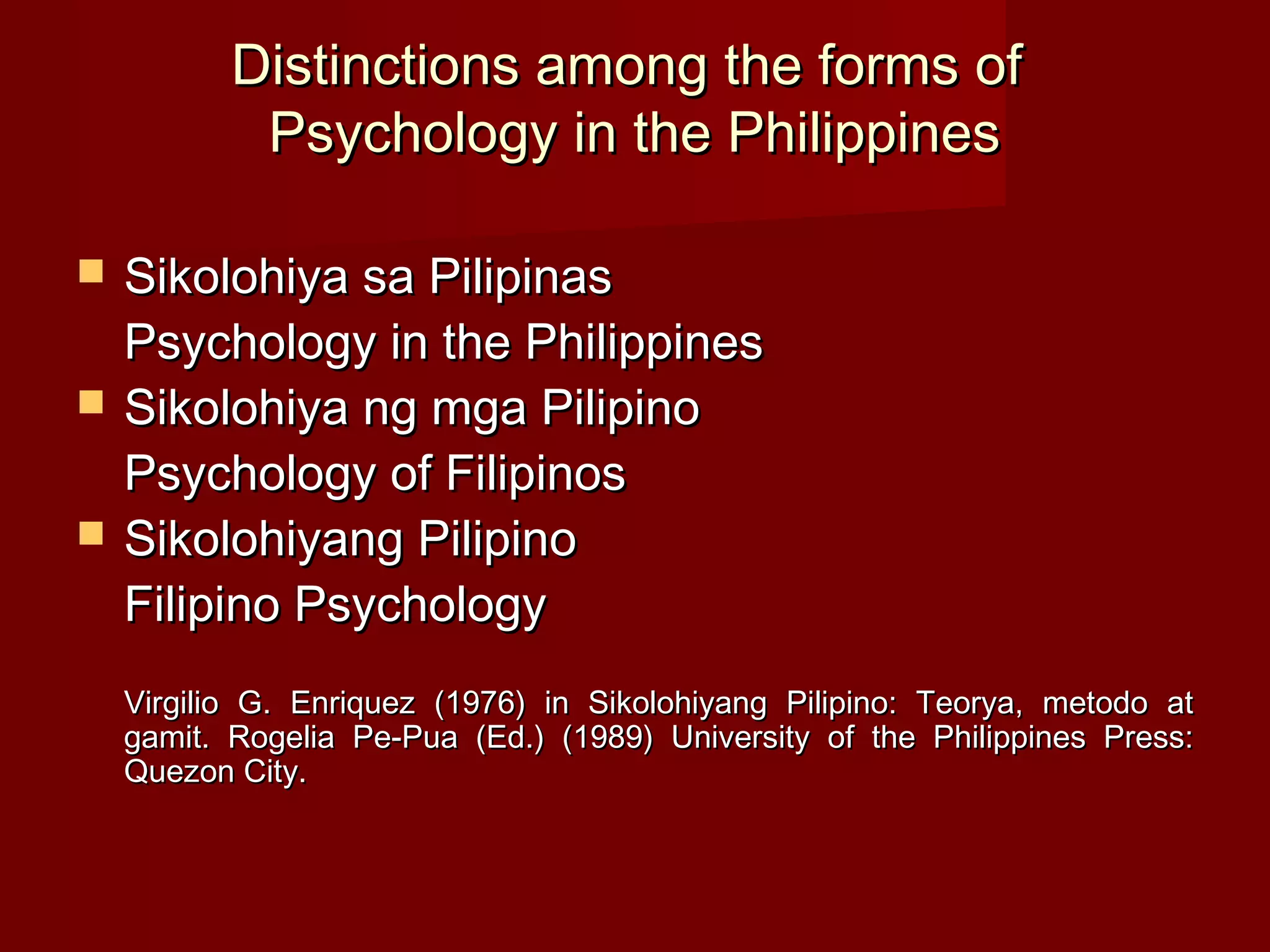 Distinctions among the forms of
            Psychology in the Philippines

   Sikolohiya sa Pilipinas
    Psychology in the Philippines
   Sikolohiya ng mga Pilipino
    Psychology of Filipinos
   Sikolohiyang Pilipino
    Filipino Psychology
    Virgilio G. Enriquez (1976) in Sikolohiyang Pilipino: Teorya, metodo at
    gamit. Rogelia Pe-Pua (Ed.) (1989) University of the Philippines Press:
    Quezon City.
 