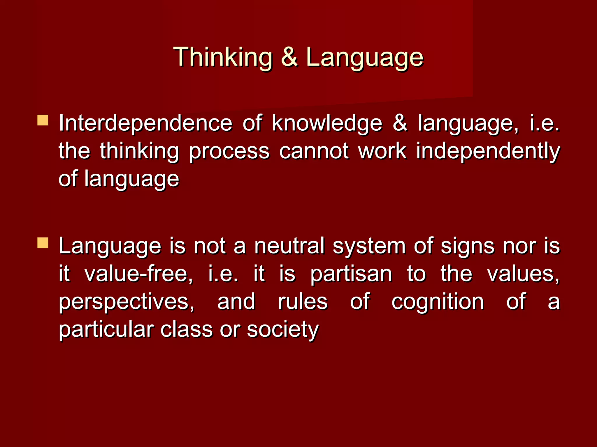 Thinking & Language

   Interdependence of knowledge & language, i.e.
    the thinking process cannot work independently
    of language

   Language is not a neutral system of signs nor is
    it value-free, i.e. it is partisan to the values,
    perspectives, and rules of cognition of a
    particular class or society
 