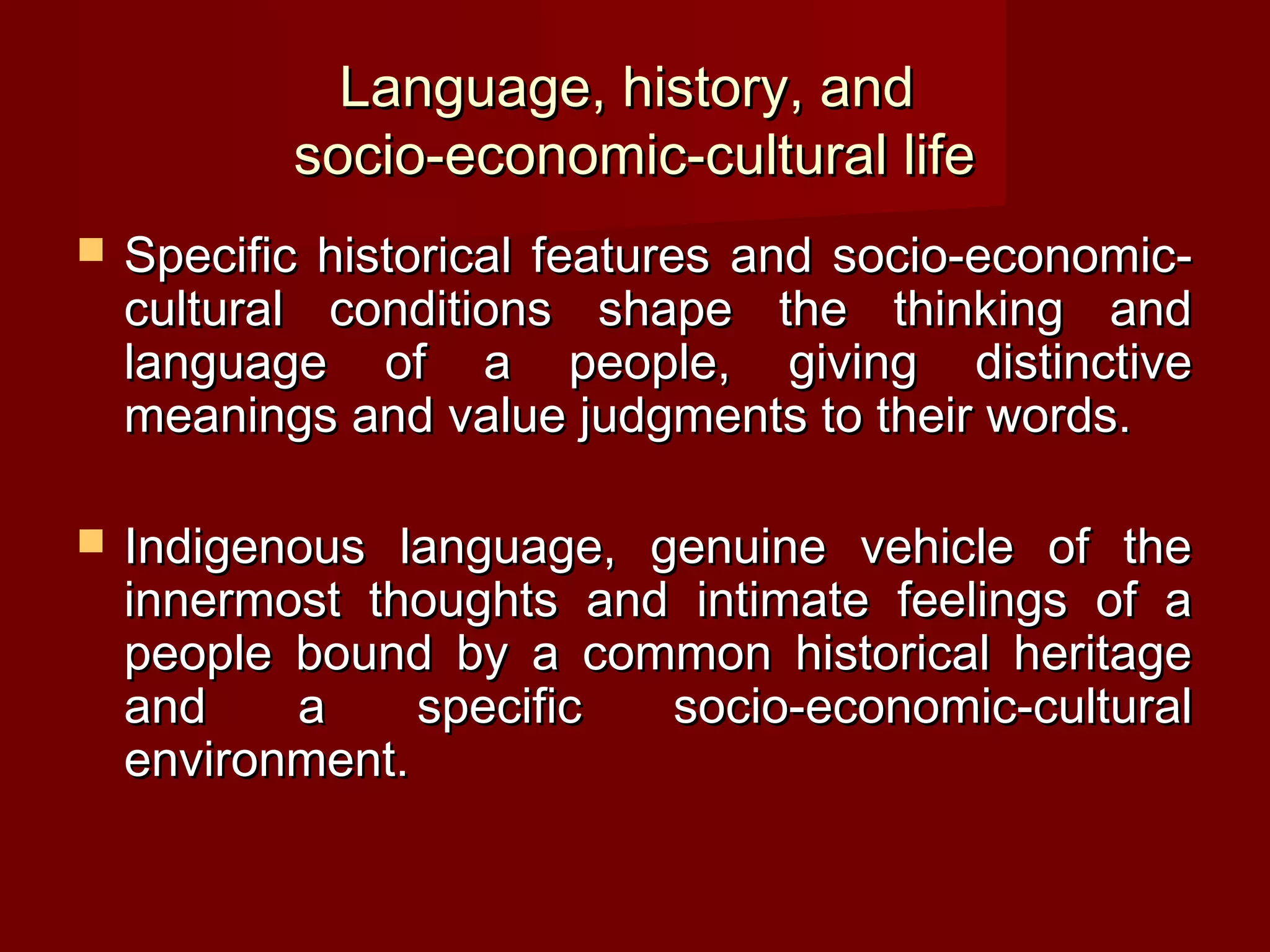 Language, history, and
           socio-economic-cultural life
   Specific historical features and socio-economic-
    cultural conditions shape the thinking and
    language of a people, giving distinctive
    meanings and value judgments to their words.

   Indigenous language, genuine vehicle of the
    innermost thoughts and intimate feelings of a
    people bound by a common historical heritage
    and    a     specific socio-economic-cultural
    environment.
 