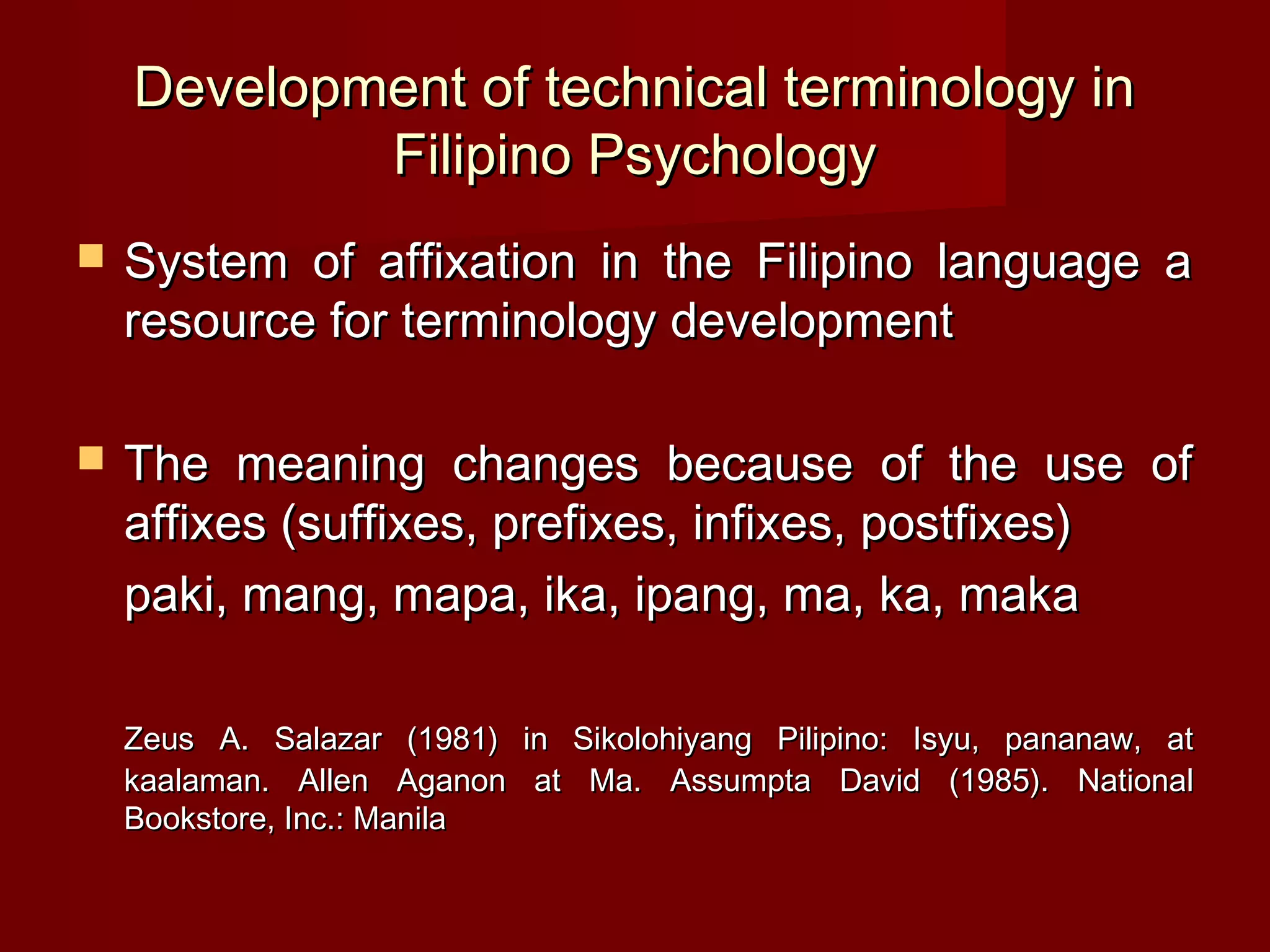 Development of technical terminology in
            Filipino Psychology
   System of affixation in the Filipino language a
    resource for terminology development

   The meaning changes because of the use of
    affixes (suffixes, prefixes, infixes, postfixes)
    paki, mang, mapa, ika, ipang, ma, ka, maka

    Zeus A. Salazar (1981) in Sikolohiyang Pilipino: Isyu, pananaw, at
    kaalaman. Allen Aganon at Ma. Assumpta David (1985). National
    Bookstore, Inc.: Manila
 