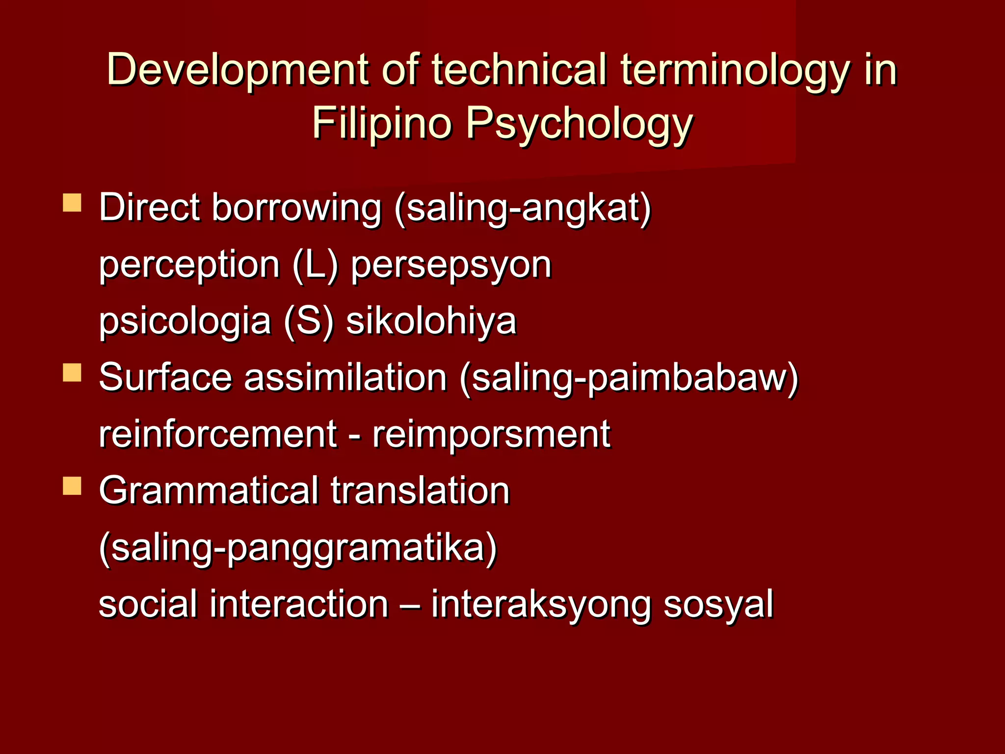 Development of technical terminology in
            Filipino Psychology
   Direct borrowing (saling-angkat)
    perception (L) persepsyon
    psicologia (S) sikolohiya
   Surface assimilation (saling-paimbabaw)
    reinforcement - reimporsment
   Grammatical translation
    (saling-panggramatika)
    social interaction – interaksyong sosyal
 