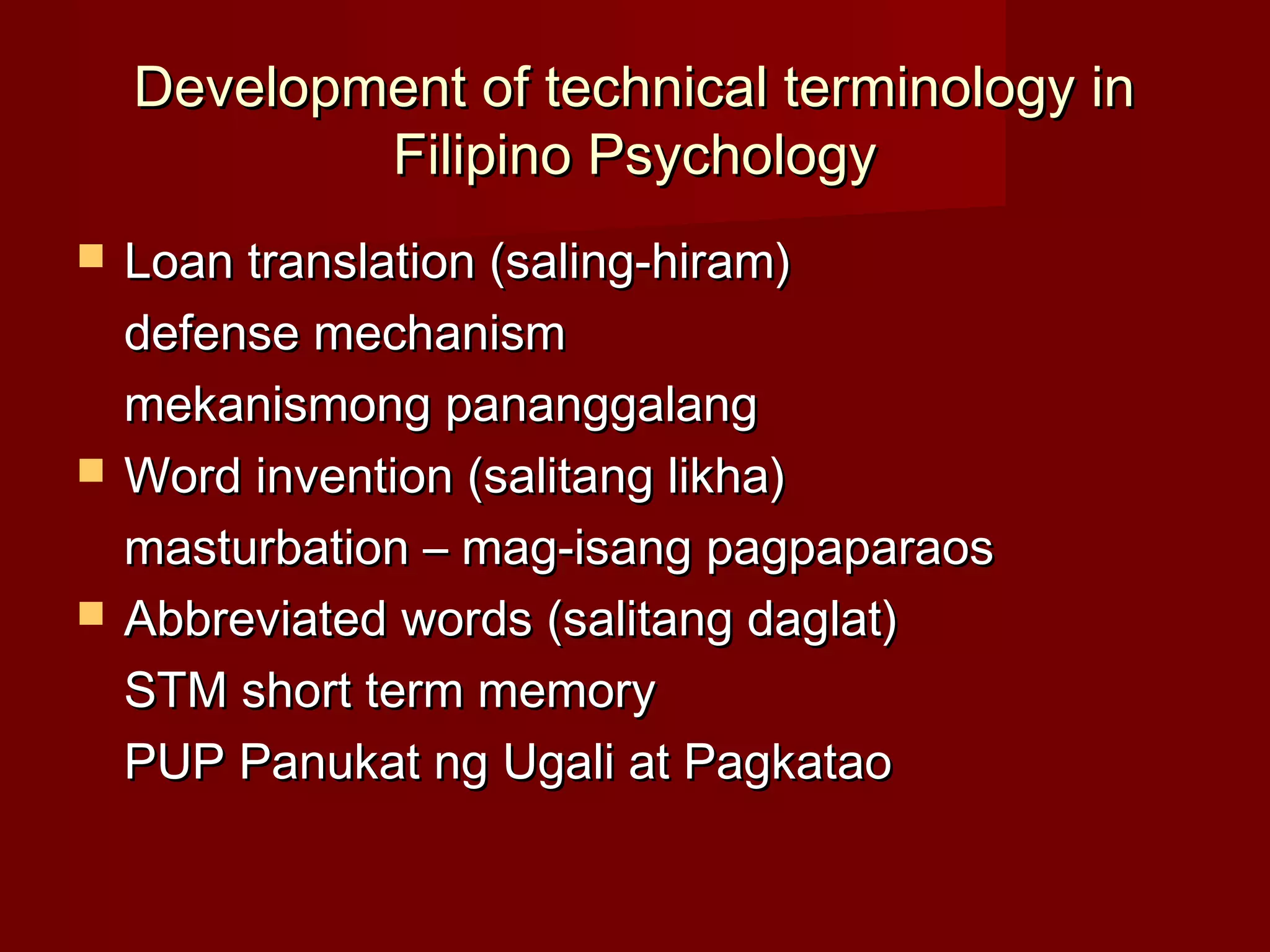 Development of technical terminology in
            Filipino Psychology
   Loan translation (saling-hiram)
    defense mechanism
    mekanismong pananggalang
   Word invention (salitang likha)
    masturbation – mag-isang pagpaparaos
   Abbreviated words (salitang daglat)
    STM short term memory
    PUP Panukat ng Ugali at Pagkatao
 