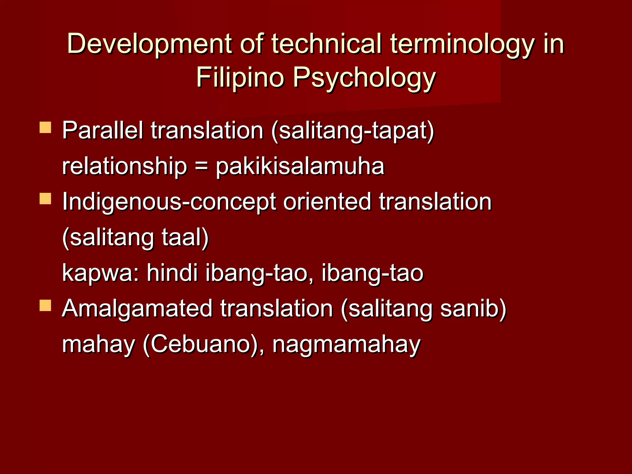 Development of technical terminology in
            Filipino Psychology
   Parallel translation (salitang-tapat)
    relationship = pakikisalamuha
   Indigenous-concept oriented translation
    (salitang taal)
    kapwa: hindi ibang-tao, ibang-tao
   Amalgamated translation (salitang sanib)
    mahay (Cebuano), nagmamahay
 