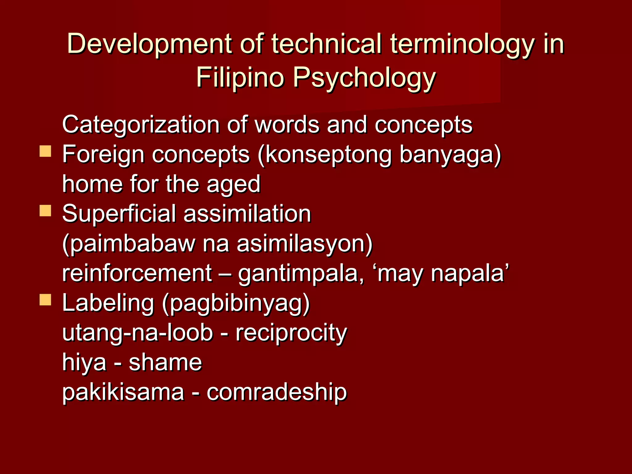 Development of technical terminology in
            Filipino Psychology
    Categorization of words and concepts
   Foreign concepts (konseptong banyaga)
    home for the aged
   Superficial assimilation
    (paimbabaw na asimilasyon)
    reinforcement – gantimpala, ‘may napala’
   Labeling (pagbibinyag)
    utang-na-loob - reciprocity
    hiya - shame
    pakikisama - comradeship
 