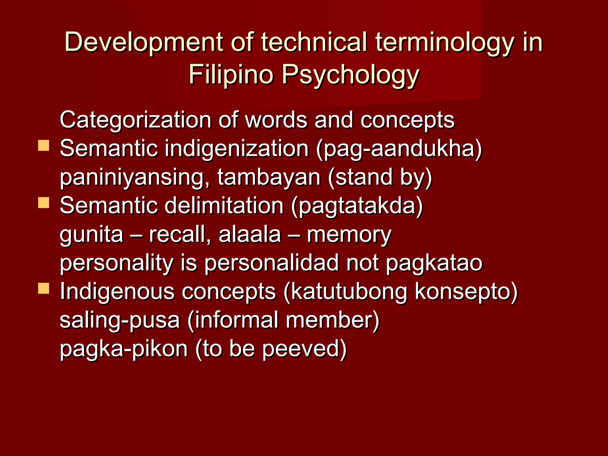 Development of technical terminology in
            Filipino Psychology
    Categorization of words and concepts
   Semantic indigenization (pag-aandukha)
    paniniyansing, tambayan (stand by)
   Semantic delimitation (pagtatakda)
    gunita – recall, alaala – memory
    personality is personalidad not pagkatao
   Indigenous concepts (katutubong konsepto)
    saling-pusa (informal member)
    pagka-pikon (to be peeved)
 