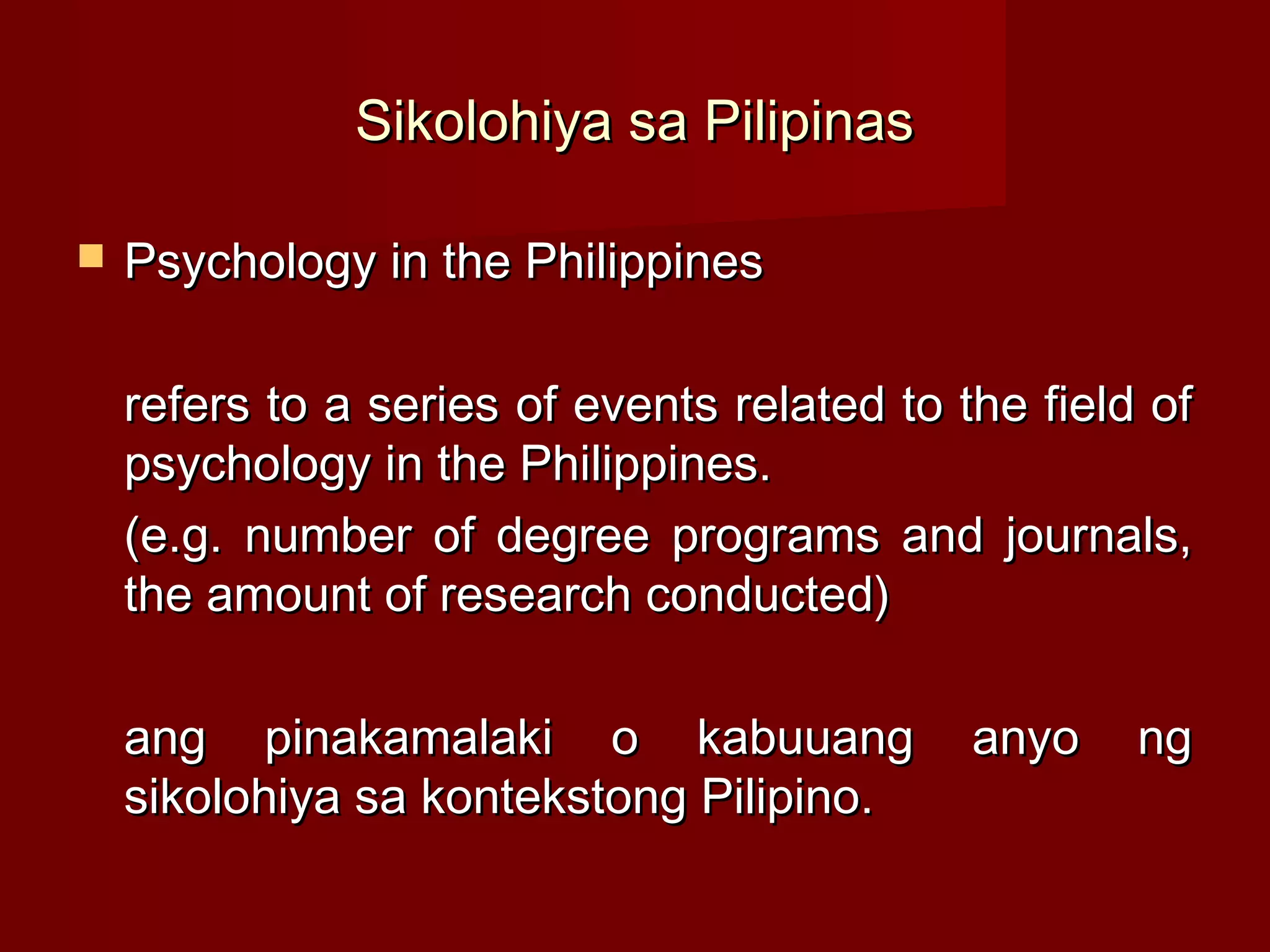 Sikolohiya sa Pilipinas

   Psychology in the Philippines

    refers to a series of events related to the field of
    psychology in the Philippines.
    (e.g. number of degree programs and journals,
    the amount of research conducted)

    ang pinakamalaki o kabuuang              anyo    ng
    sikolohiya sa kontekstong Pilipino.
 