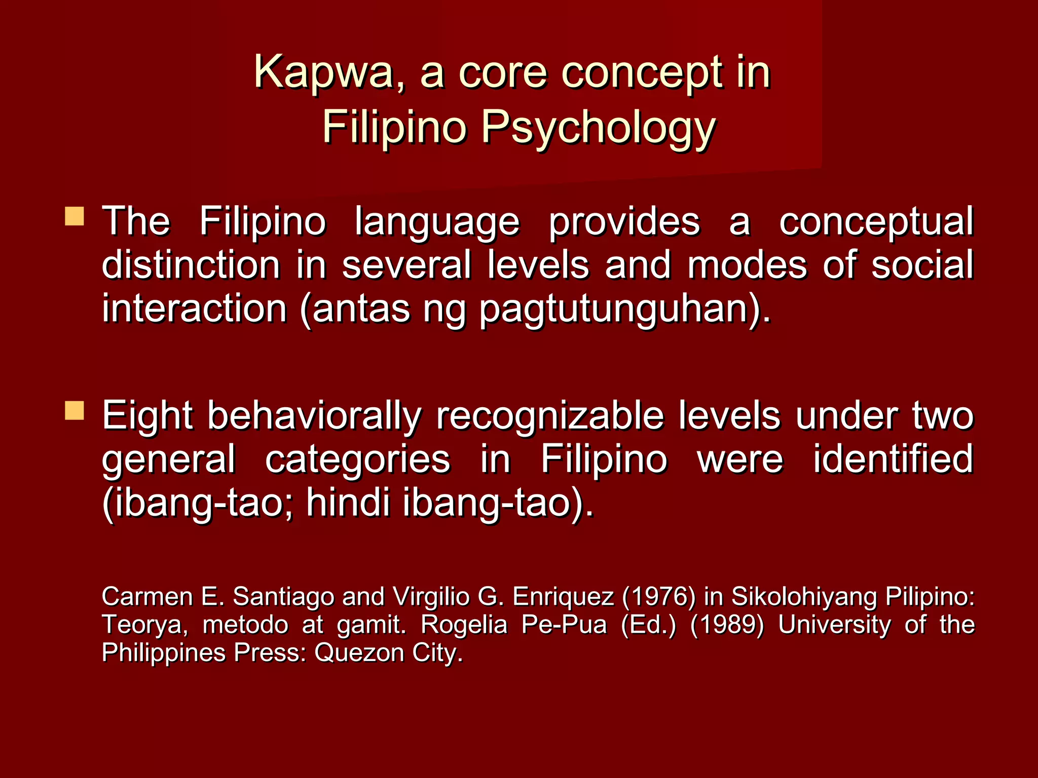 Kapwa, a core concept in
                   Filipino Psychology
   The Filipino language provides a conceptual
    distinction in several levels and modes of social
    interaction (antas ng pagtutunguhan).

   Eight behaviorally recognizable levels under two
    general categories in Filipino were identified
    (ibang-tao; hindi ibang-tao).

    Carmen E. Santiago and Virgilio G. Enriquez (1976) in Sikolohiyang Pilipino:
    Teorya, metodo at gamit. Rogelia Pe-Pua (Ed.) (1989) University of the
    Philippines Press: Quezon City.
 