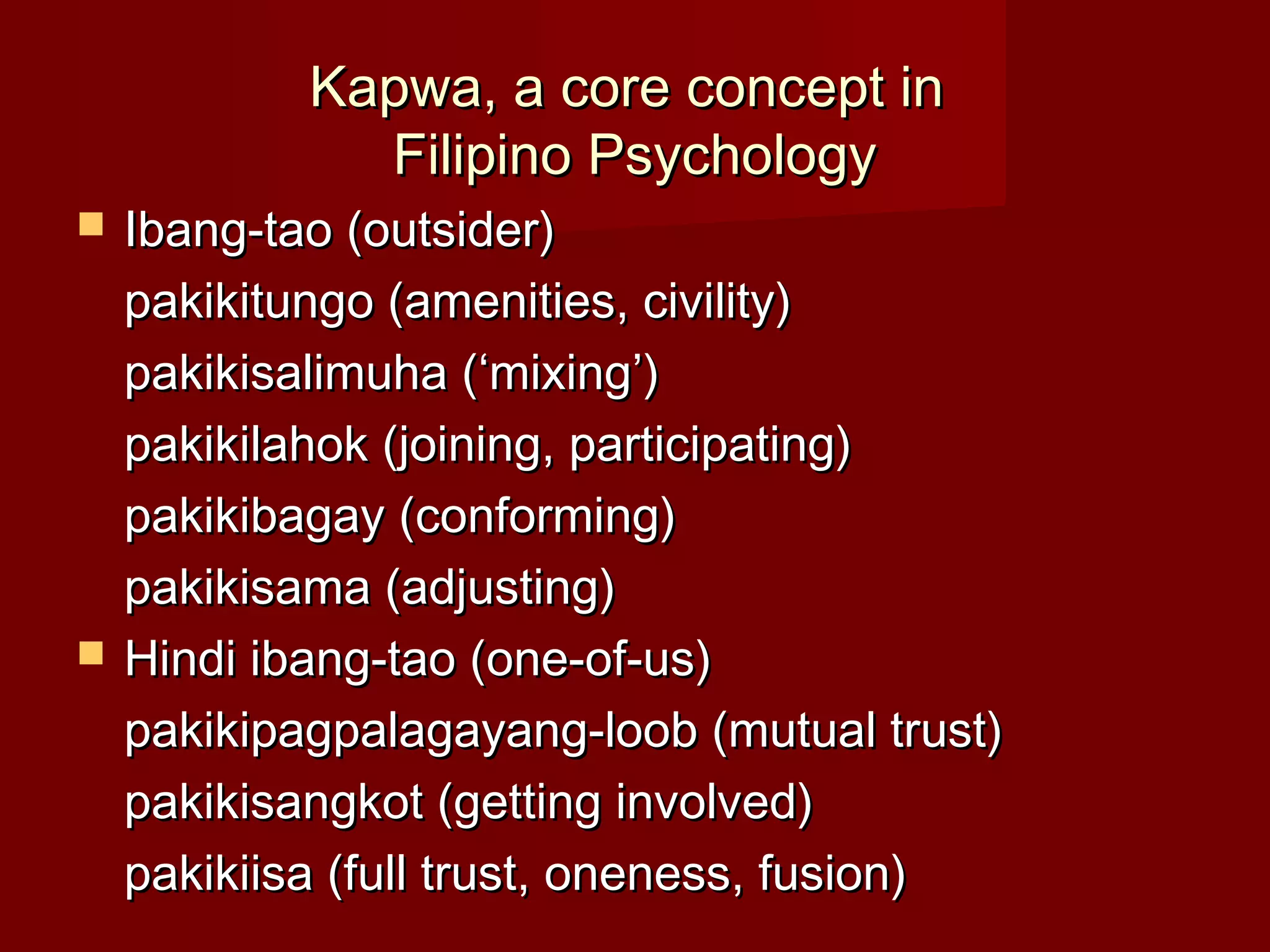 Kapwa, a core concept in
              Filipino Psychology
   Ibang-tao (outsider)
    pakikitungo (amenities, civility)
    pakikisalimuha (‘mixing’)
    pakikilahok (joining, participating)
    pakikibagay (conforming)
    pakikisama (adjusting)
   Hindi ibang-tao (one-of-us)
    pakikipagpalagayang-loob (mutual trust)
    pakikisangkot (getting involved)
    pakikiisa (full trust, oneness, fusion)
 
