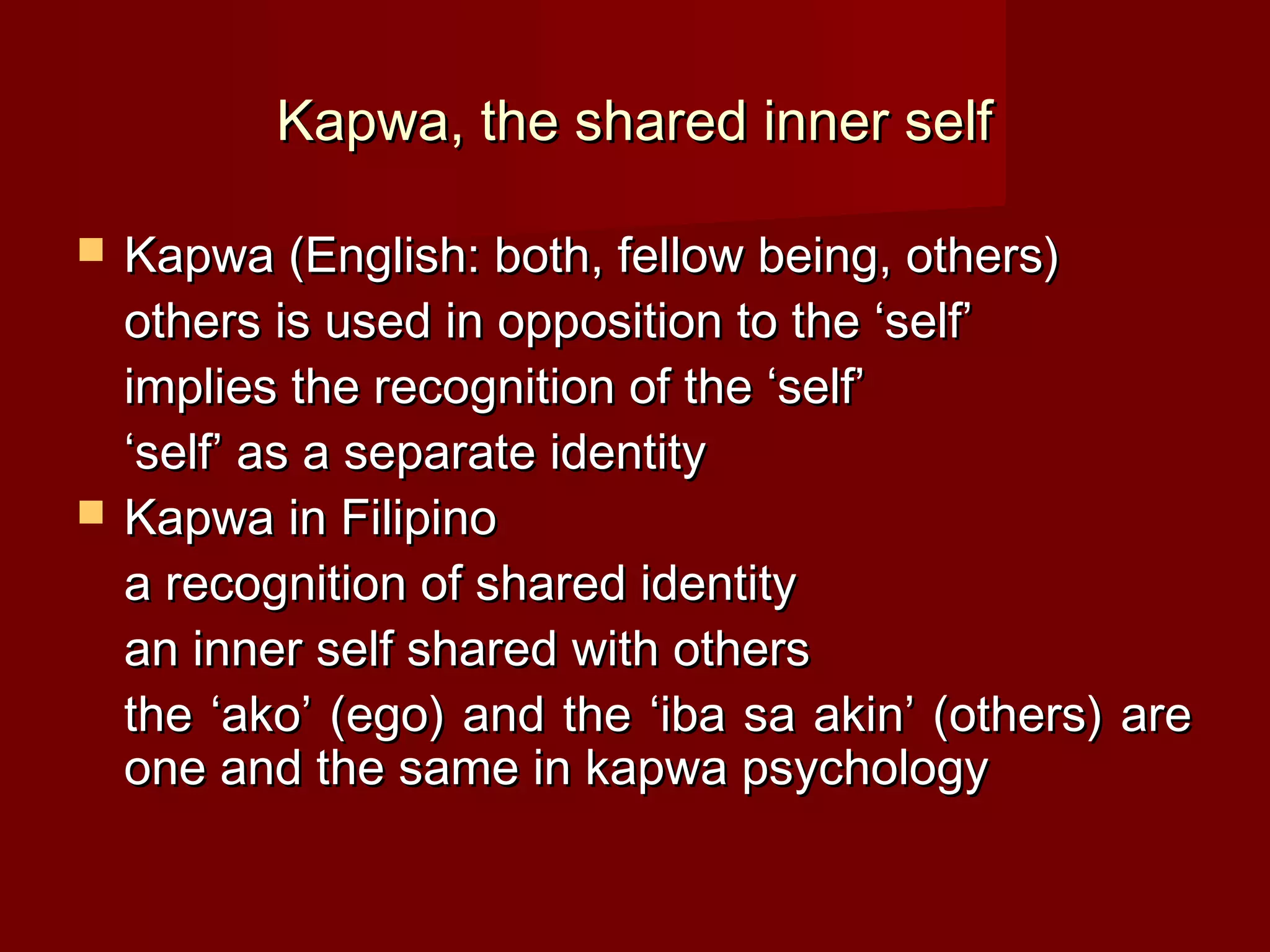 Kapwa, the shared inner self

   Kapwa (English: both, fellow being, others)
    others is used in opposition to the ‘self’
    implies the recognition of the ‘self’
    ‘self’ as a separate identity
   Kapwa in Filipino
    a recognition of shared identity
    an inner self shared with others
    the ‘ako’ (ego) and the ‘iba sa akin’ (others) are
    one and the same in kapwa psychology
 