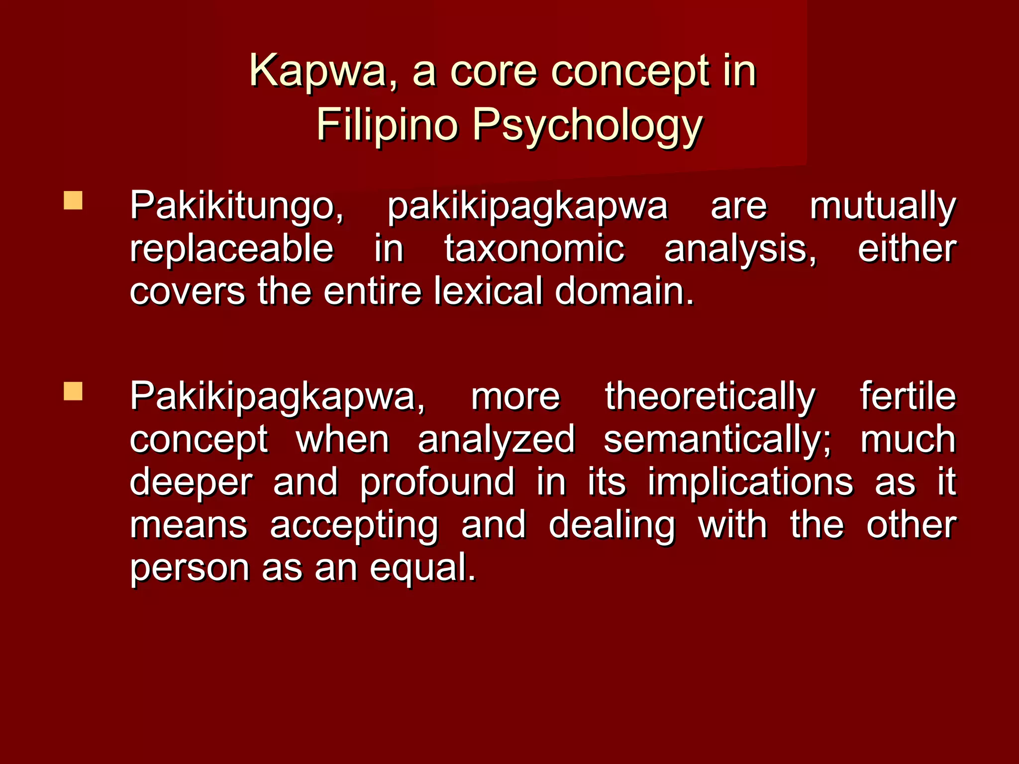 Kapwa, a core concept in
            Filipino Psychology
   Pakikitungo, pakikipagkapwa are mutually
    replaceable in taxonomic analysis, either
    covers the entire lexical domain.

   Pakikipagkapwa, more theoretically fertile
    concept when analyzed semantically; much
    deeper and profound in its implications as it
    means accepting and dealing with the other
    person as an equal.
 