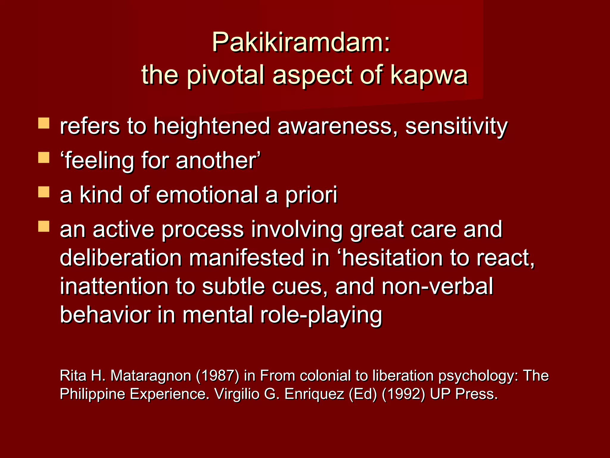 Pakikiramdam:
               the pivotal aspect of kapwa
   refers to heightened awareness, sensitivity
   ‘feeling for another’
   a kind of emotional a priori
   an active process involving great care and
    deliberation manifested in ‘hesitation to react,
    inattention to subtle cues, and non-verbal
    behavior in mental role-playing

    Rita H. Mataragnon (1987) in From colonial to liberation psychology: The
    Philippine Experience. Virgilio G. Enriquez (Ed) (1992) UP Press.
 