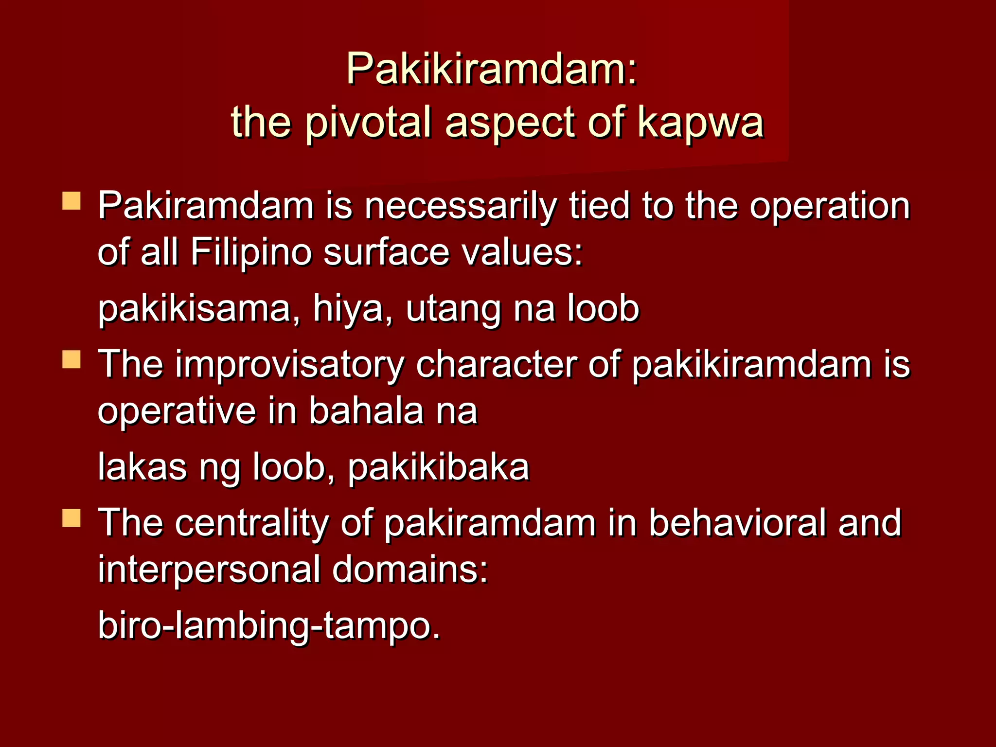 Pakikiramdam:
           the pivotal aspect of kapwa
   Pakiramdam is necessarily tied to the operation
    of all Filipino surface values:
    pakikisama, hiya, utang na loob
   The improvisatory character of pakikiramdam is
    operative in bahala na
    lakas ng loob, pakikibaka
   The centrality of pakiramdam in behavioral and
    interpersonal domains:
    biro-lambing-tampo.
 