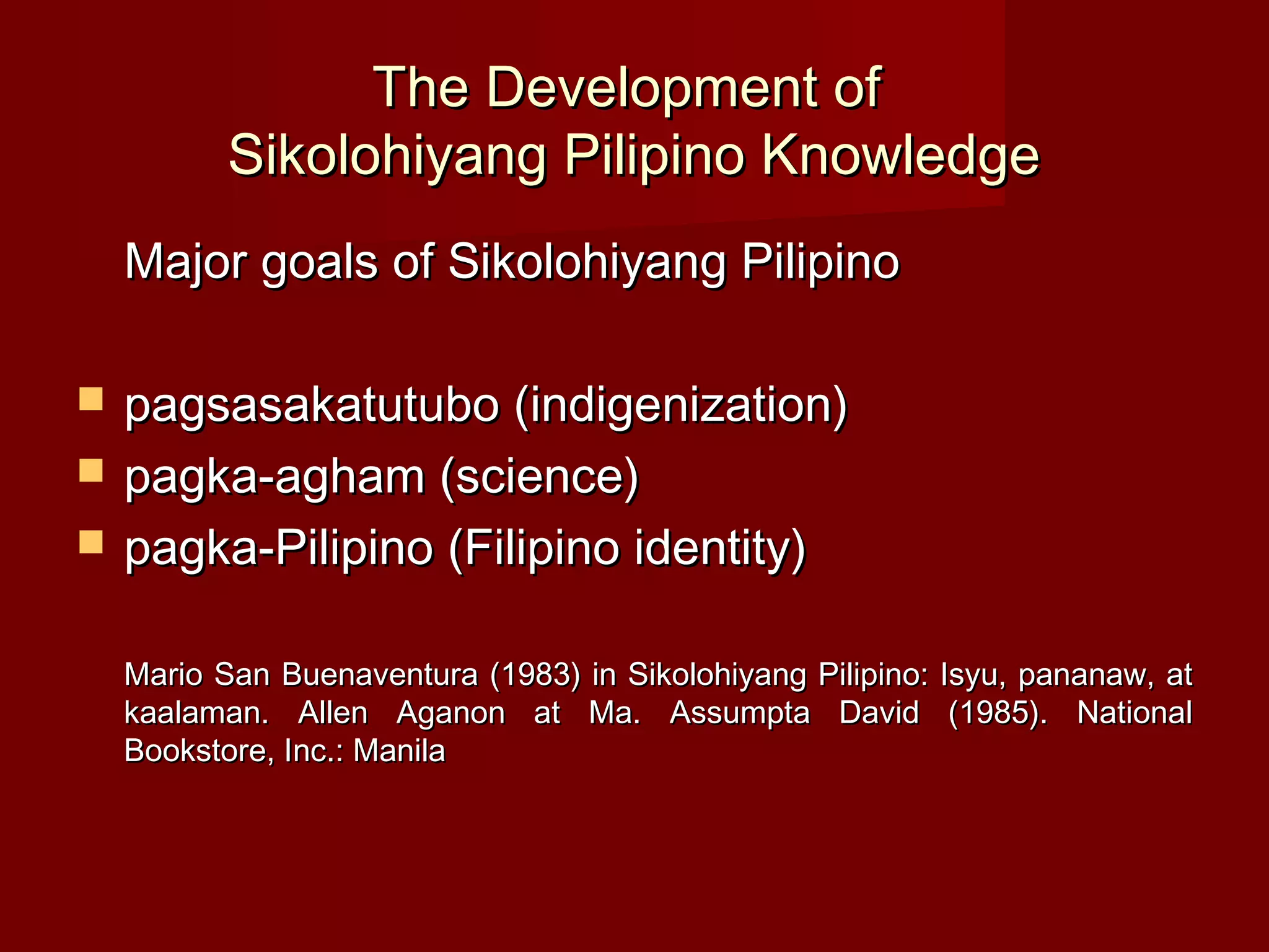 The Development of
           Sikolohiyang Pilipino Knowledge
    Major goals of Sikolohiyang Pilipino

   pagsasakatutubo (indigenization)
   pagka-agham (science)
   pagka-Pilipino (Filipino identity)

    Mario San Buenaventura (1983) in Sikolohiyang Pilipino: Isyu, pananaw, at
    kaalaman. Allen Aganon at Ma. Assumpta David (1985). National
    Bookstore, Inc.: Manila
 