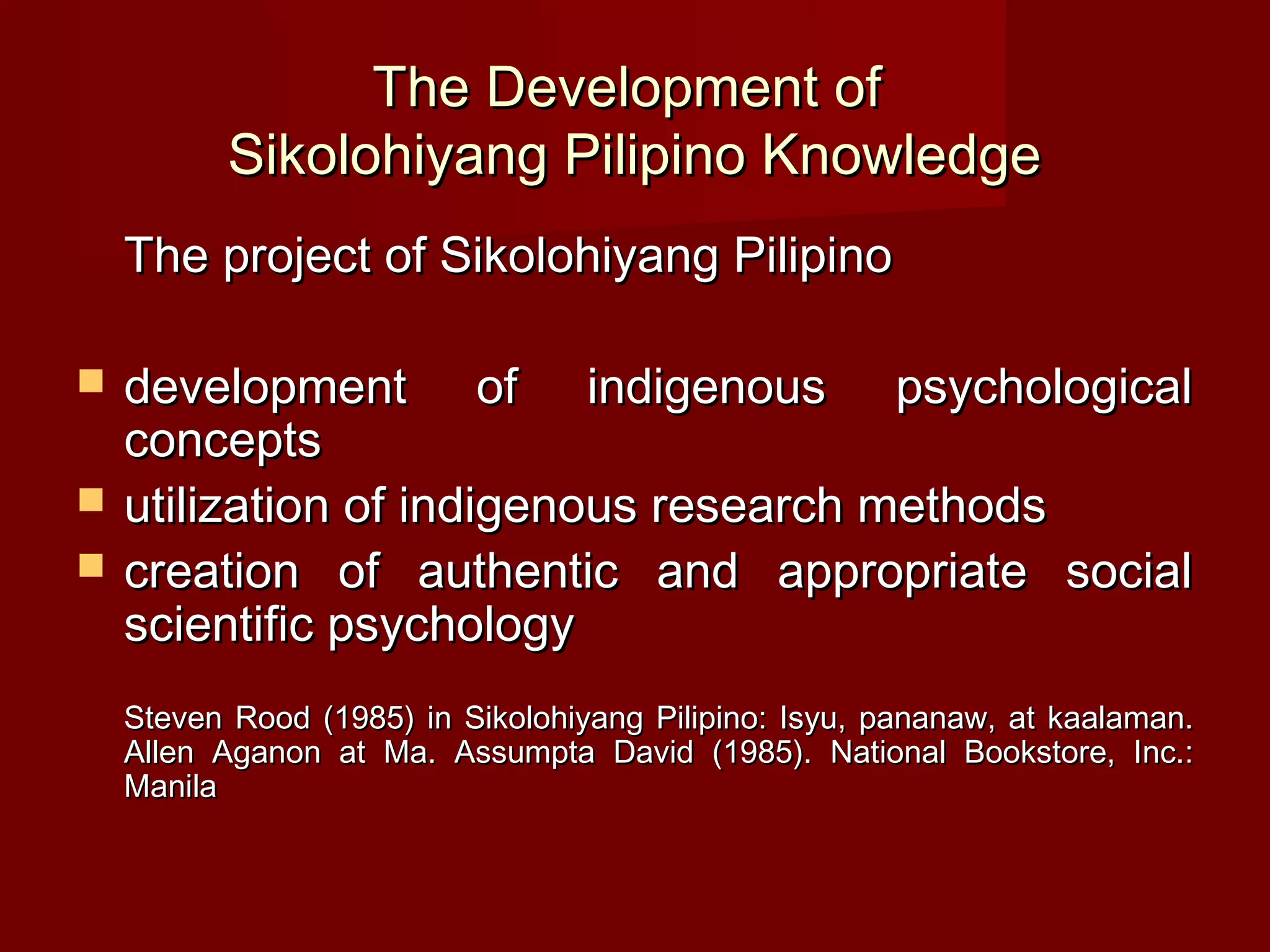 The Development of
          Sikolohiyang Pilipino Knowledge
    The project of Sikolohiyang Pilipino

   development of indigenous psychological
    concepts
   utilization of indigenous research methods
   creation of authentic and appropriate social
    scientific psychology
    Steven Rood (1985) in Sikolohiyang Pilipino: Isyu, pananaw, at kaalaman.
    Allen Aganon at Ma. Assumpta David (1985). National Bookstore, Inc.:
    Manila
 