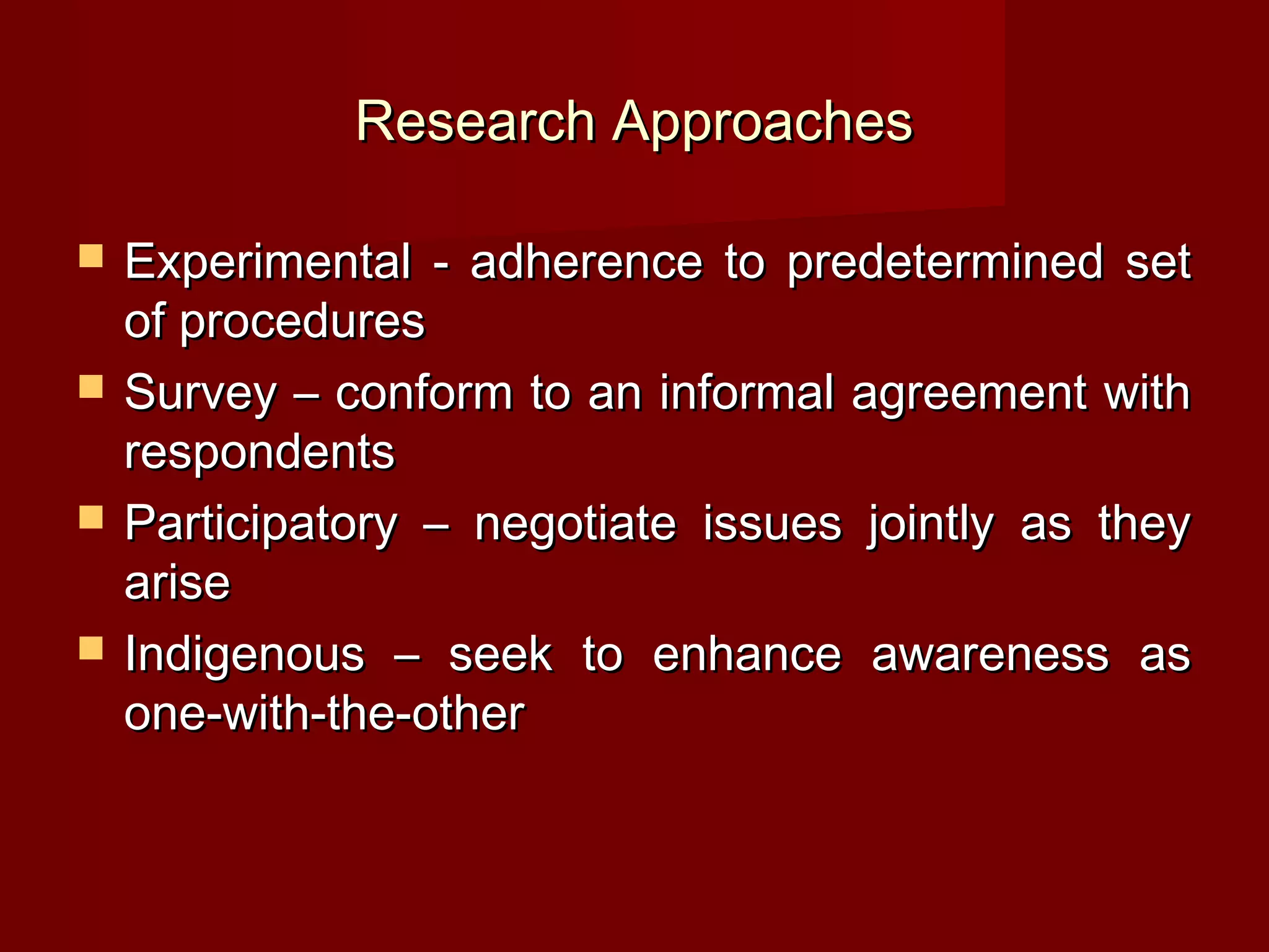 Research Approaches

   Experimental - adherence to predetermined set
    of procedures
   Survey – conform to an informal agreement with
    respondents
   Participatory – negotiate issues jointly as they
    arise
   Indigenous – seek to enhance awareness as
    one-with-the-other
 