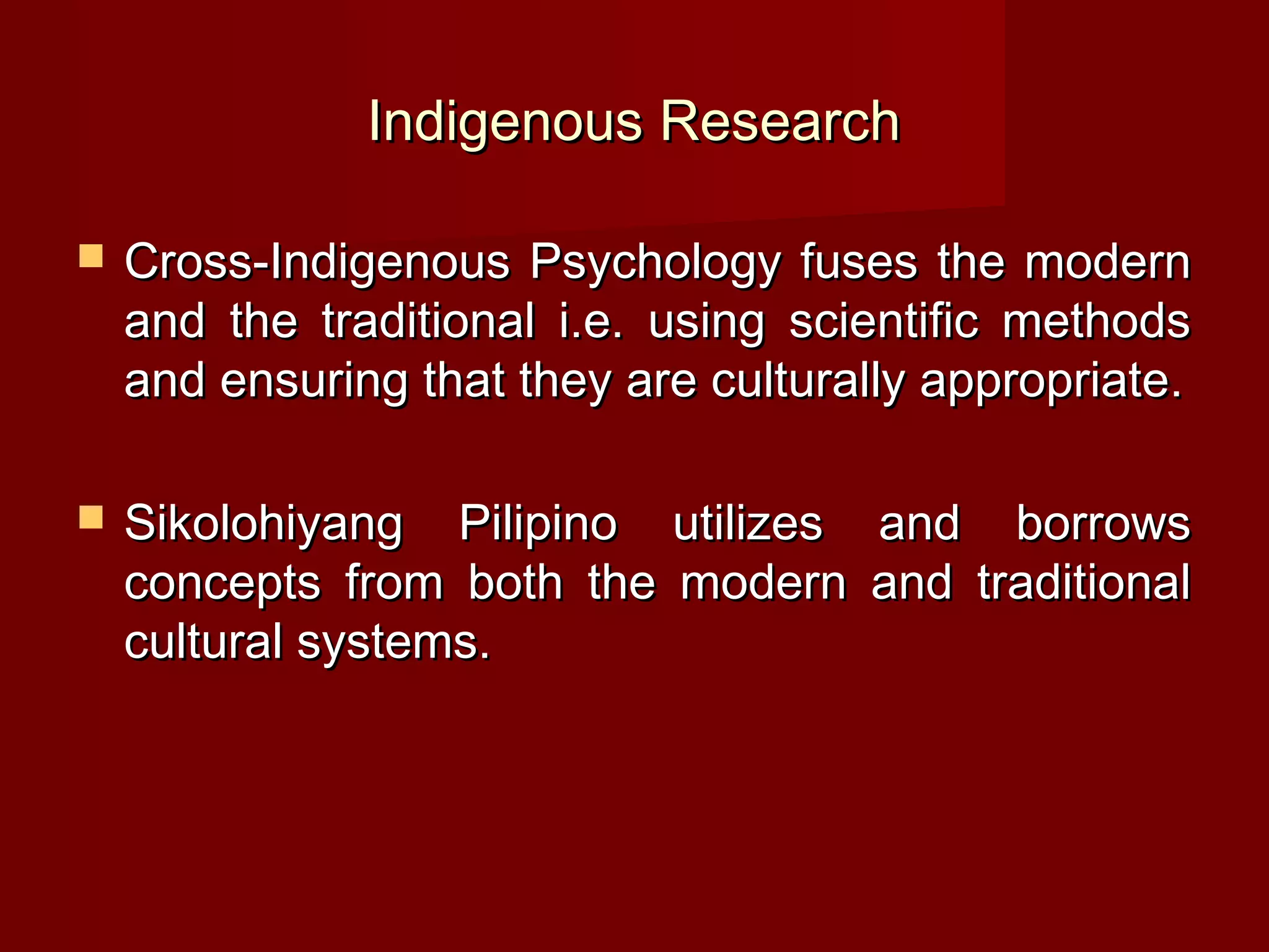 Indigenous Research

   Cross-Indigenous Psychology fuses the modern
    and the traditional i.e. using scientific methods
    and ensuring that they are culturally appropriate.

   Sikolohiyang Pilipino utilizes and borrows
    concepts from both the modern and traditional
    cultural systems.
 