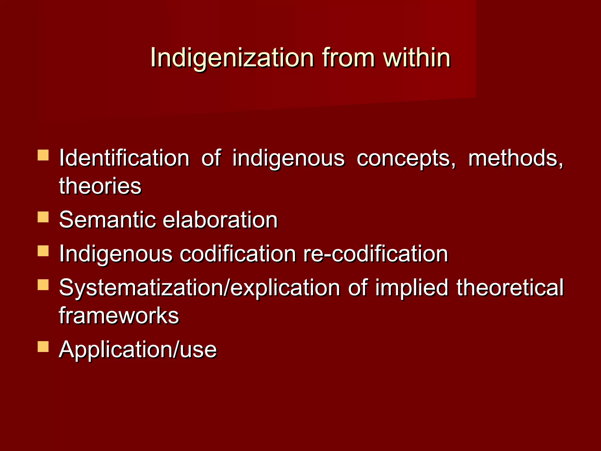 Indigenization from within


   Identification of indigenous concepts, methods,
    theories
   Semantic elaboration
   Indigenous codification re-codification
   Systematization/explication of implied theoretical
    frameworks
   Application/use
 