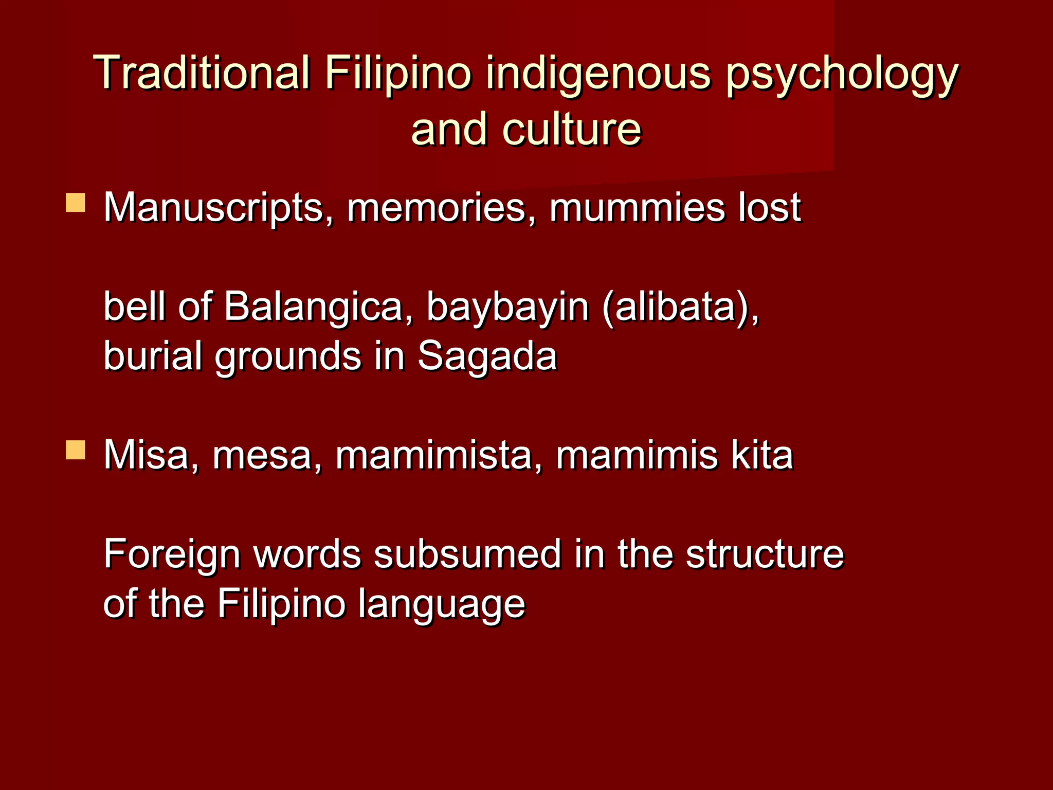 Traditional Filipino indigenous psychology
                     and culture
   Manuscripts, memories, mummies lost

    bell of Balangica, baybayin (alibata),
    burial grounds in Sagada

   Misa, mesa, mamimista, mamimis kita

    Foreign words subsumed in the structure
    of the Filipino language
 