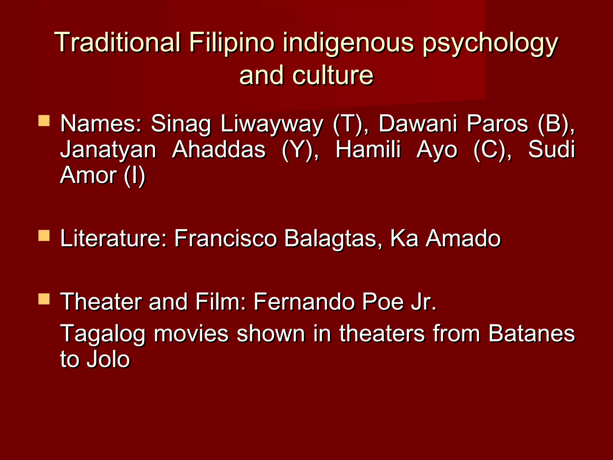Traditional Filipino indigenous psychology
                     and culture
   Names: Sinag Liwayway (T), Dawani Paros (B),
    Janatyan Ahaddas (Y), Hamili Ayo (C), Sudi
    Amor (I)

   Literature: Francisco Balagtas, Ka Amado

   Theater and Film: Fernando Poe Jr.
    Tagalog movies shown in theaters from Batanes
    to Jolo
 