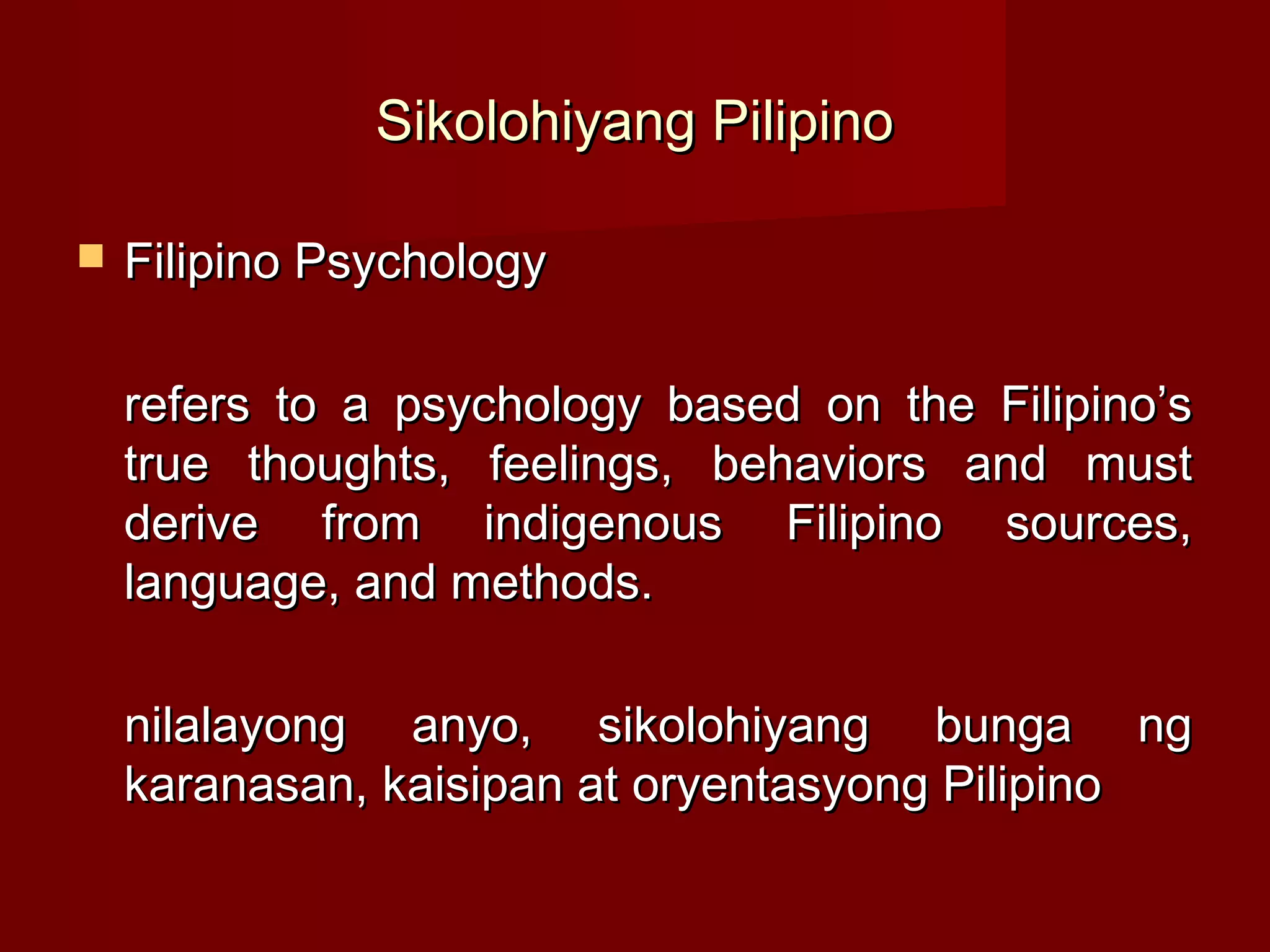 Sikolohiyang Pilipino

   Filipino Psychology

    refers to a psychology based on the Filipino’s
    true thoughts, feelings, behaviors and must
    derive from indigenous Filipino sources,
    language, and methods.

    nilalayong anyo, sikolohiyang bunga ng
    karanasan, kaisipan at oryentasyong Pilipino
 