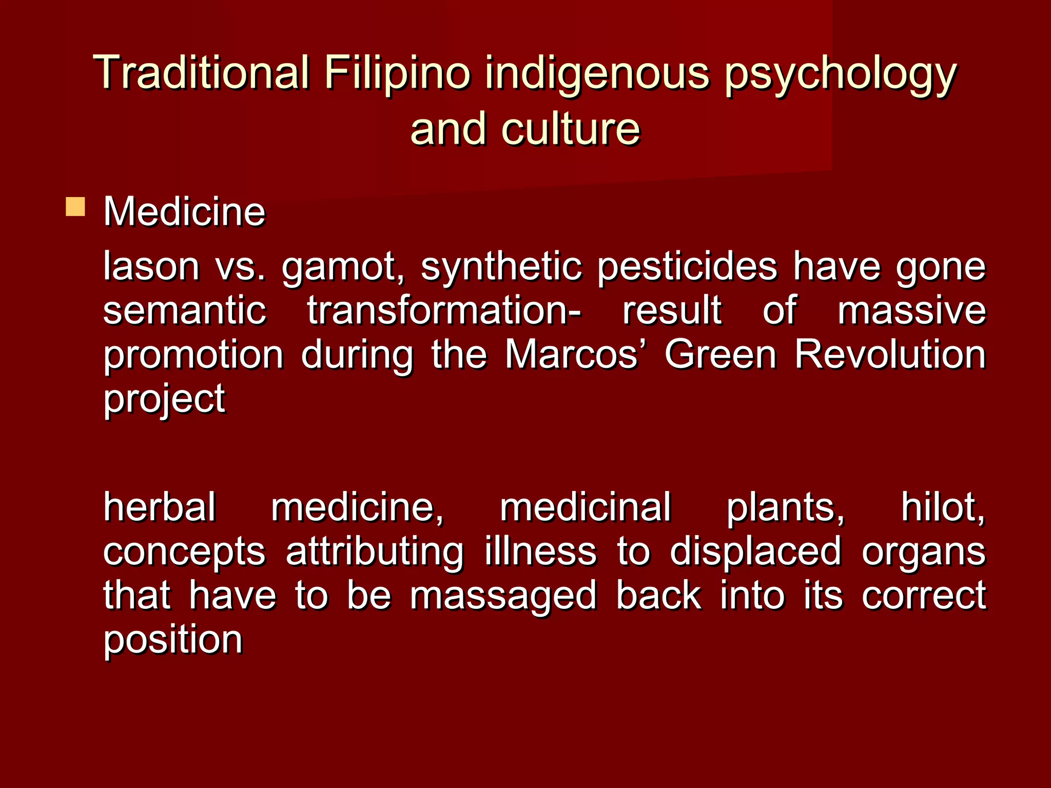 Traditional Filipino indigenous psychology
                     and culture
   Medicine
    lason vs. gamot, synthetic pesticides have gone
    semantic transformation- result of massive
    promotion during the Marcos’ Green Revolution
    project

    herbal medicine, medicinal plants, hilot,
    concepts attributing illness to displaced organs
    that have to be massaged back into its correct
    position
 