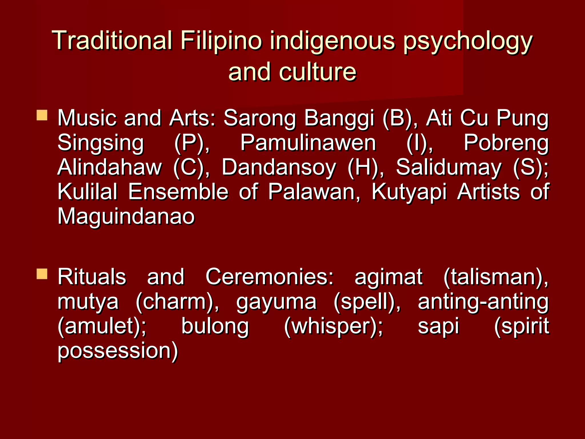 Traditional Filipino indigenous psychology
                     and culture
   Music and Arts: Sarong Banggi (B), Ati Cu Pung
    Singsing (P), Pamulinawen (I), Pobreng
    Alindahaw (C), Dandansoy (H), Salidumay (S);
    Kulilal Ensemble of Palawan, Kutyapi Artists of
    Maguindanao

   Rituals and Ceremonies: agimat (talisman),
    mutya (charm), gayuma (spell), anting-anting
    (amulet);   bulong (whisper);  sapi    (spirit
    possession)
 