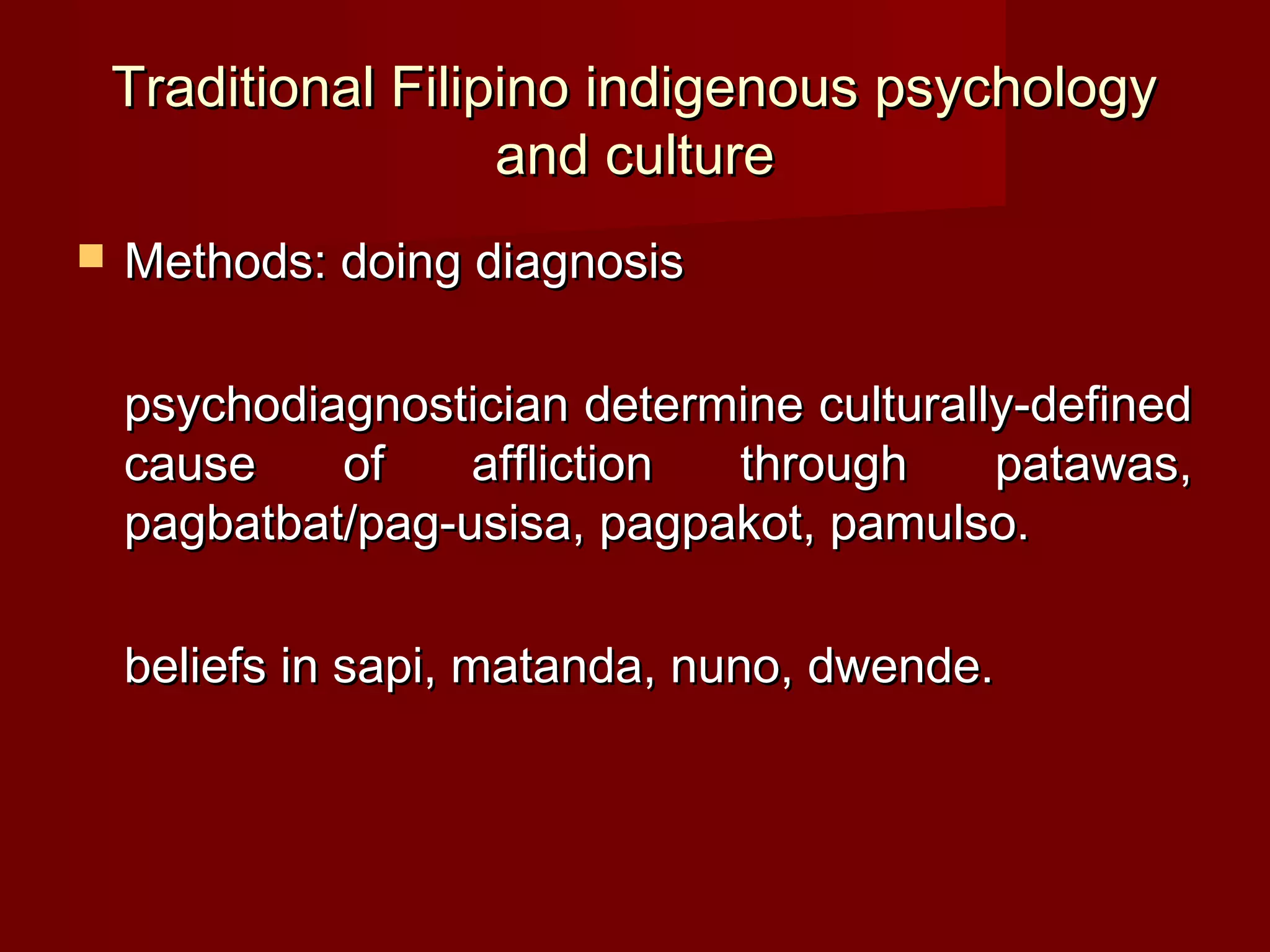 Traditional Filipino indigenous psychology
                     and culture
   Methods: doing diagnosis

    psychodiagnostician determine culturally-defined
    cause    of    affliction through      patawas,
    pagbatbat/pag-usisa, pagpakot, pamulso.

    beliefs in sapi, matanda, nuno, dwende.
 