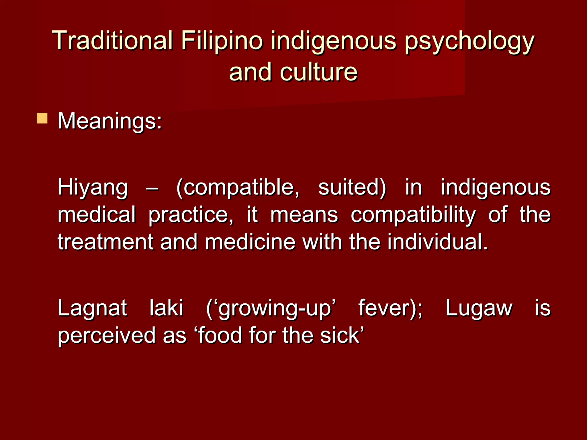 Traditional Filipino indigenous psychology
                     and culture
   Meanings:

    Hiyang – (compatible, suited) in indigenous
    medical practice, it means compatibility of the
    treatment and medicine with the individual.

    Lagnat laki (‘growing-up’ fever); Lugaw is
    perceived as ‘food for the sick’
 