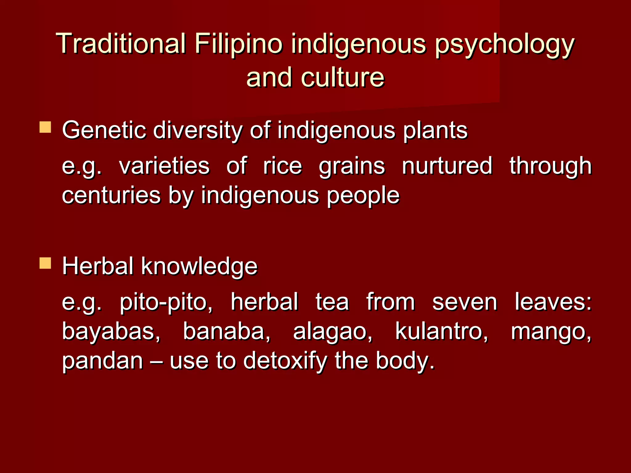 Traditional Filipino indigenous psychology
                     and culture
   Genetic diversity of indigenous plants
    e.g. varieties of rice grains nurtured through
    centuries by indigenous people

   Herbal knowledge
    e.g. pito-pito, herbal tea from seven leaves:
    bayabas, banaba, alagao, kulantro, mango,
    pandan – use to detoxify the body.
 