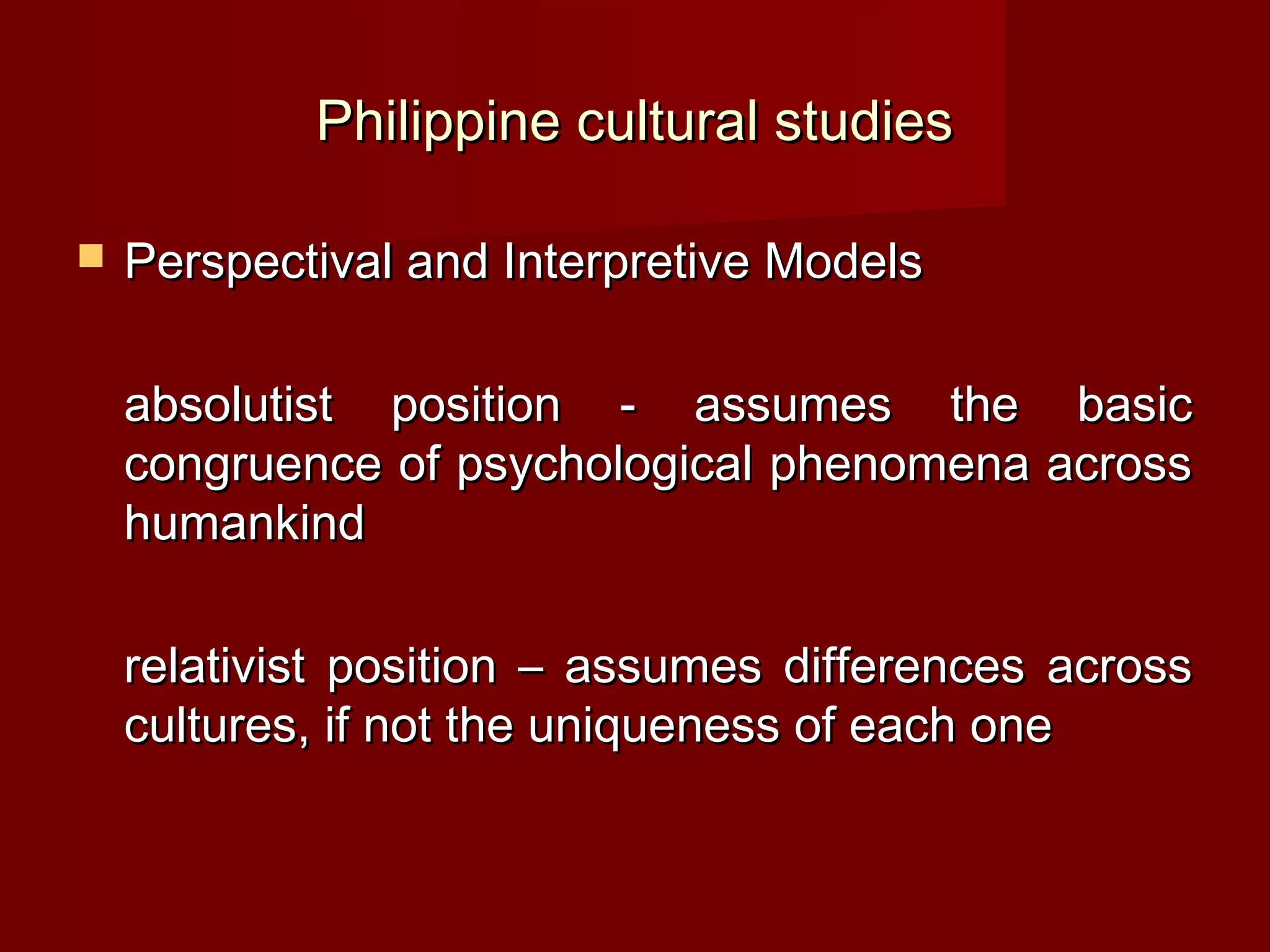 Philippine cultural studies

   Perspectival and Interpretive Models

    absolutist position - assumes the basic
    congruence of psychological phenomena across
    humankind

    relativist position – assumes differences across
    cultures, if not the uniqueness of each one
 