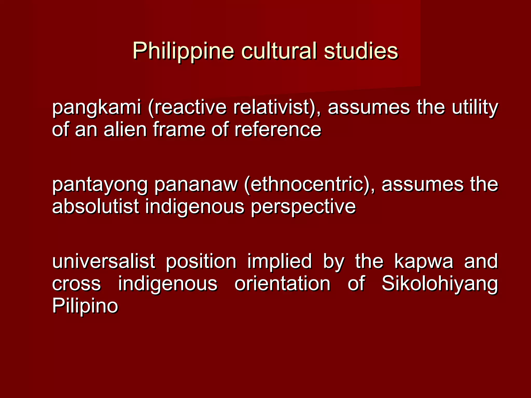 Philippine cultural studies

pangkami (reactive relativist), assumes the utility
of an alien frame of reference

pantayong pananaw (ethnocentric), assumes the
absolutist indigenous perspective

universalist position implied by the kapwa and
cross indigenous orientation of Sikolohiyang
Pilipino
 