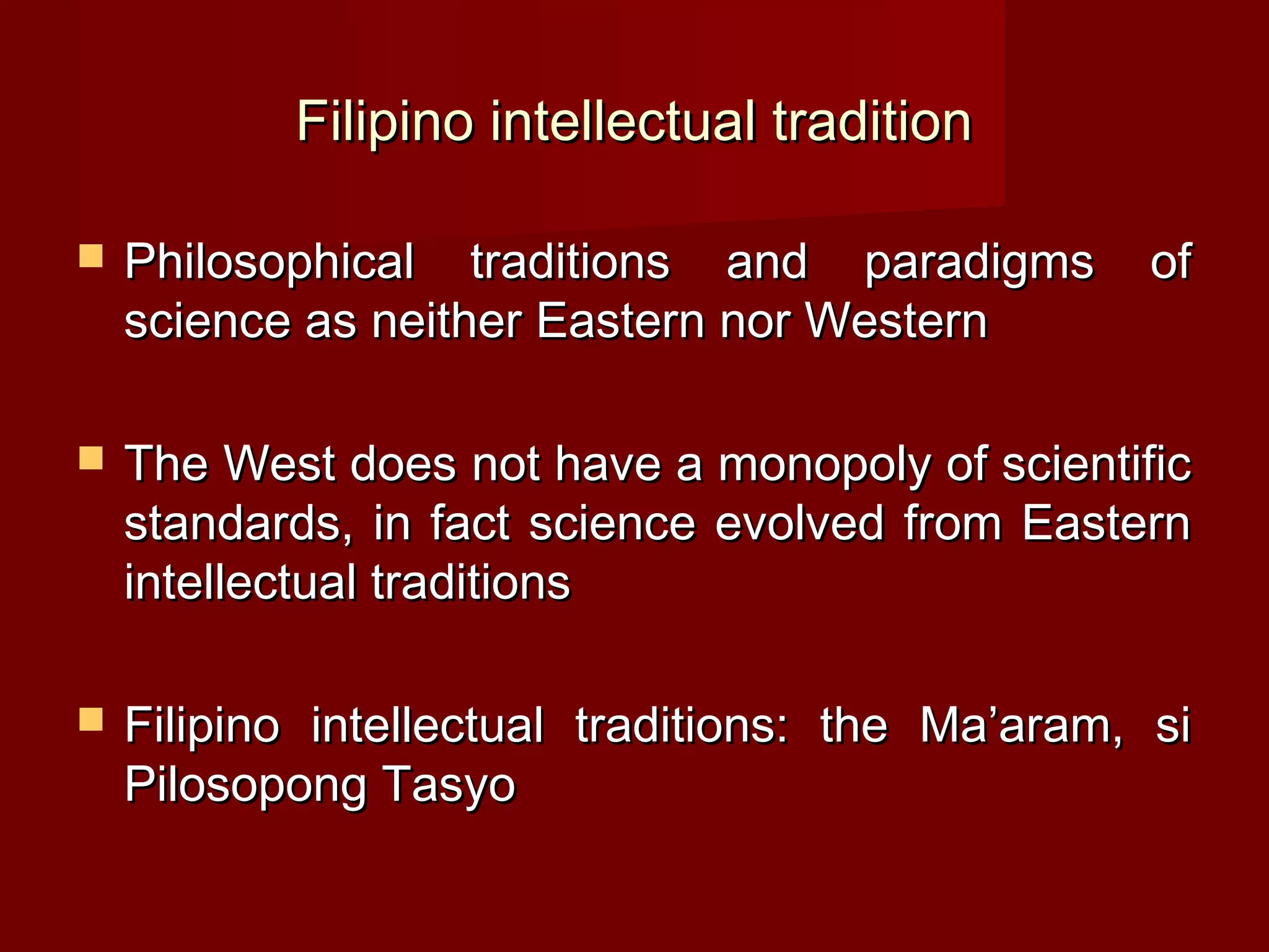 Filipino intellectual tradition

   Philosophical traditions and paradigms         of
    science as neither Eastern nor Western

   The West does not have a monopoly of scientific
    standards, in fact science evolved from Eastern
    intellectual traditions

   Filipino intellectual traditions: the Ma’aram, si
    Pilosopong Tasyo
 